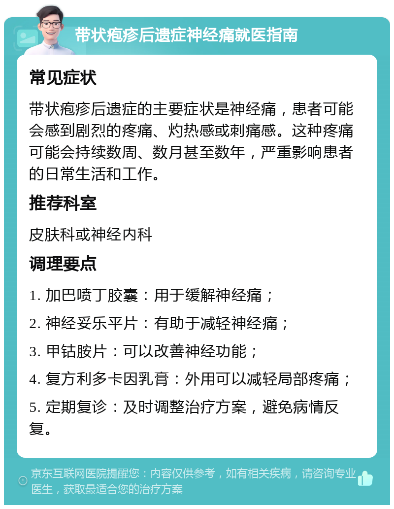 带状疱疹后遗症神经痛就医指南 常见症状 带状疱疹后遗症的主要症状是神经痛，患者可能会感到剧烈的疼痛、灼热感或刺痛感。这种疼痛可能会持续数周、数月甚至数年，严重影响患者的日常生活和工作。 推荐科室 皮肤科或神经内科 调理要点 1. 加巴喷丁胶囊：用于缓解神经痛； 2. 神经妥乐平片：有助于减轻神经痛； 3. 甲钴胺片：可以改善神经功能； 4. 复方利多卡因乳膏：外用可以减轻局部疼痛； 5. 定期复诊：及时调整治疗方案，避免病情反复。