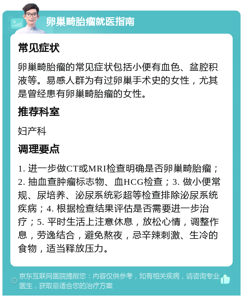 卵巢畸胎瘤就医指南 常见症状 卵巢畸胎瘤的常见症状包括小便有血色、盆腔积液等。易感人群为有过卵巢手术史的女性，尤其是曾经患有卵巢畸胎瘤的女性。 推荐科室 妇产科 调理要点 1. 进一步做CT或MRI检查明确是否卵巢畸胎瘤；2. 抽血查肿瘤标志物、血HCG检查；3. 做小便常规、尿培养、泌尿系统彩超等检查排除泌尿系统疾病；4. 根据检查结果评估是否需要进一步治疗；5. 平时生活上注意休息，放松心情，调整作息，劳逸结合，避免熬夜，忌辛辣刺激、生冷的食物，适当释放压力。