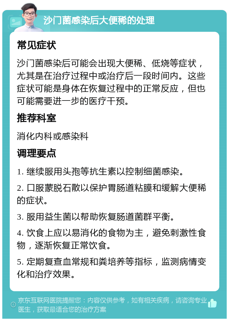 沙门菌感染后大便稀的处理 常见症状 沙门菌感染后可能会出现大便稀、低烧等症状，尤其是在治疗过程中或治疗后一段时间内。这些症状可能是身体在恢复过程中的正常反应，但也可能需要进一步的医疗干预。 推荐科室 消化内科或感染科 调理要点 1. 继续服用头孢等抗生素以控制细菌感染。 2. 口服蒙脱石散以保护胃肠道粘膜和缓解大便稀的症状。 3. 服用益生菌以帮助恢复肠道菌群平衡。 4. 饮食上应以易消化的食物为主，避免刺激性食物，逐渐恢复正常饮食。 5. 定期复查血常规和粪培养等指标，监测病情变化和治疗效果。