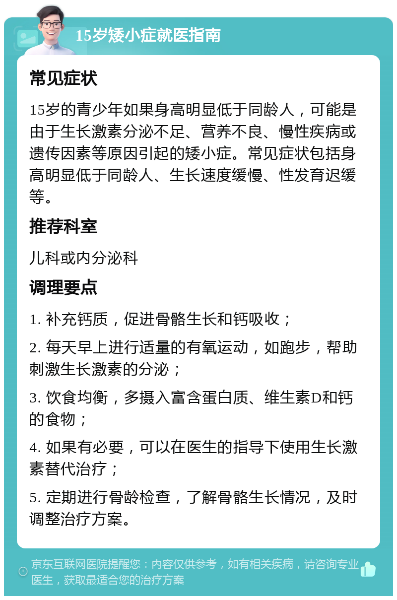 15岁矮小症就医指南 常见症状 15岁的青少年如果身高明显低于同龄人，可能是由于生长激素分泌不足、营养不良、慢性疾病或遗传因素等原因引起的矮小症。常见症状包括身高明显低于同龄人、生长速度缓慢、性发育迟缓等。 推荐科室 儿科或内分泌科 调理要点 1. 补充钙质，促进骨骼生长和钙吸收； 2. 每天早上进行适量的有氧运动，如跑步，帮助刺激生长激素的分泌； 3. 饮食均衡，多摄入富含蛋白质、维生素D和钙的食物； 4. 如果有必要，可以在医生的指导下使用生长激素替代治疗； 5. 定期进行骨龄检查，了解骨骼生长情况，及时调整治疗方案。