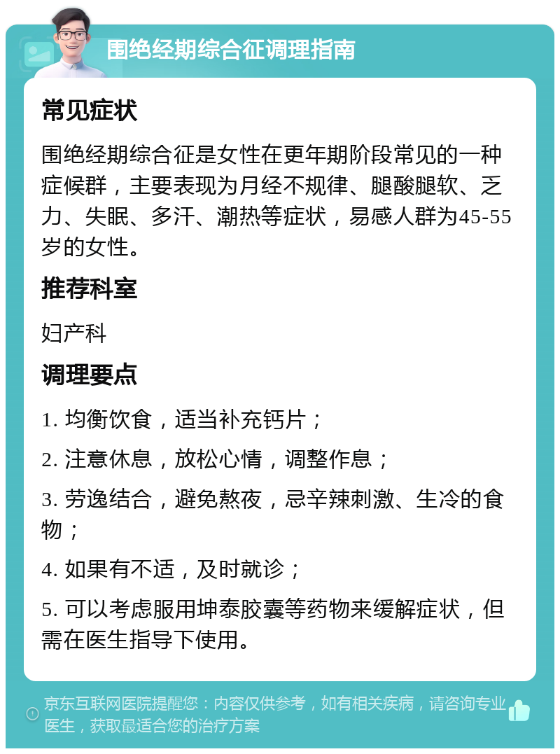 围绝经期综合征调理指南 常见症状 围绝经期综合征是女性在更年期阶段常见的一种症候群，主要表现为月经不规律、腿酸腿软、乏力、失眠、多汗、潮热等症状，易感人群为45-55岁的女性。 推荐科室 妇产科 调理要点 1. 均衡饮食，适当补充钙片； 2. 注意休息，放松心情，调整作息； 3. 劳逸结合，避免熬夜，忌辛辣刺激、生冷的食物； 4. 如果有不适，及时就诊； 5. 可以考虑服用坤泰胶囊等药物来缓解症状，但需在医生指导下使用。