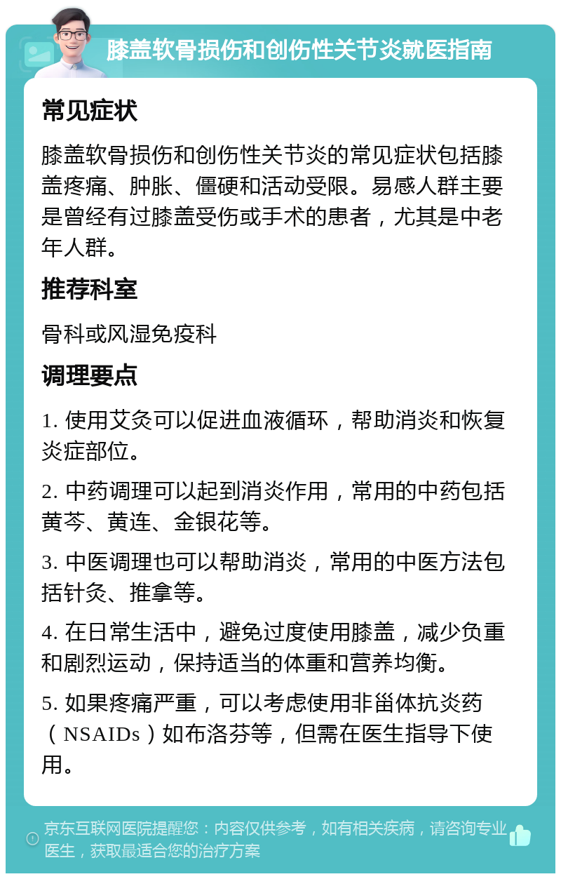 膝盖软骨损伤和创伤性关节炎就医指南 常见症状 膝盖软骨损伤和创伤性关节炎的常见症状包括膝盖疼痛、肿胀、僵硬和活动受限。易感人群主要是曾经有过膝盖受伤或手术的患者，尤其是中老年人群。 推荐科室 骨科或风湿免疫科 调理要点 1. 使用艾灸可以促进血液循环，帮助消炎和恢复炎症部位。 2. 中药调理可以起到消炎作用，常用的中药包括黄芩、黄连、金银花等。 3. 中医调理也可以帮助消炎，常用的中医方法包括针灸、推拿等。 4. 在日常生活中，避免过度使用膝盖，减少负重和剧烈运动，保持适当的体重和营养均衡。 5. 如果疼痛严重，可以考虑使用非甾体抗炎药（NSAIDs）如布洛芬等，但需在医生指导下使用。