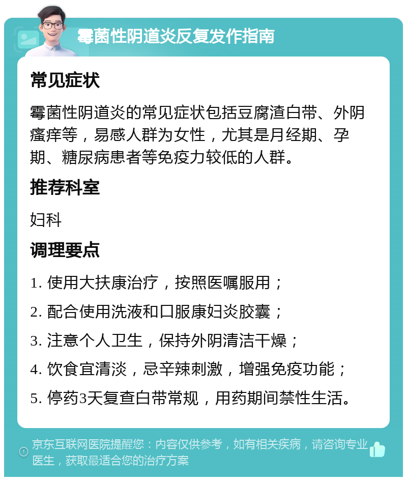 霉菌性阴道炎反复发作指南 常见症状 霉菌性阴道炎的常见症状包括豆腐渣白带、外阴瘙痒等，易感人群为女性，尤其是月经期、孕期、糖尿病患者等免疫力较低的人群。 推荐科室 妇科 调理要点 1. 使用大扶康治疗，按照医嘱服用； 2. 配合使用洗液和口服康妇炎胶囊； 3. 注意个人卫生，保持外阴清洁干燥； 4. 饮食宜清淡，忌辛辣刺激，增强免疫功能； 5. 停药3天复查白带常规，用药期间禁性生活。