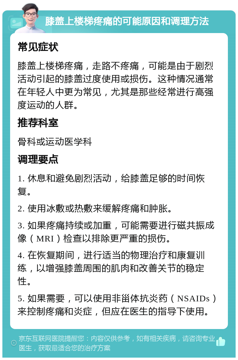 膝盖上楼梯疼痛的可能原因和调理方法 常见症状 膝盖上楼梯疼痛，走路不疼痛，可能是由于剧烈活动引起的膝盖过度使用或损伤。这种情况通常在年轻人中更为常见，尤其是那些经常进行高强度运动的人群。 推荐科室 骨科或运动医学科 调理要点 1. 休息和避免剧烈活动，给膝盖足够的时间恢复。 2. 使用冰敷或热敷来缓解疼痛和肿胀。 3. 如果疼痛持续或加重，可能需要进行磁共振成像（MRI）检查以排除更严重的损伤。 4. 在恢复期间，进行适当的物理治疗和康复训练，以增强膝盖周围的肌肉和改善关节的稳定性。 5. 如果需要，可以使用非甾体抗炎药（NSAIDs）来控制疼痛和炎症，但应在医生的指导下使用。