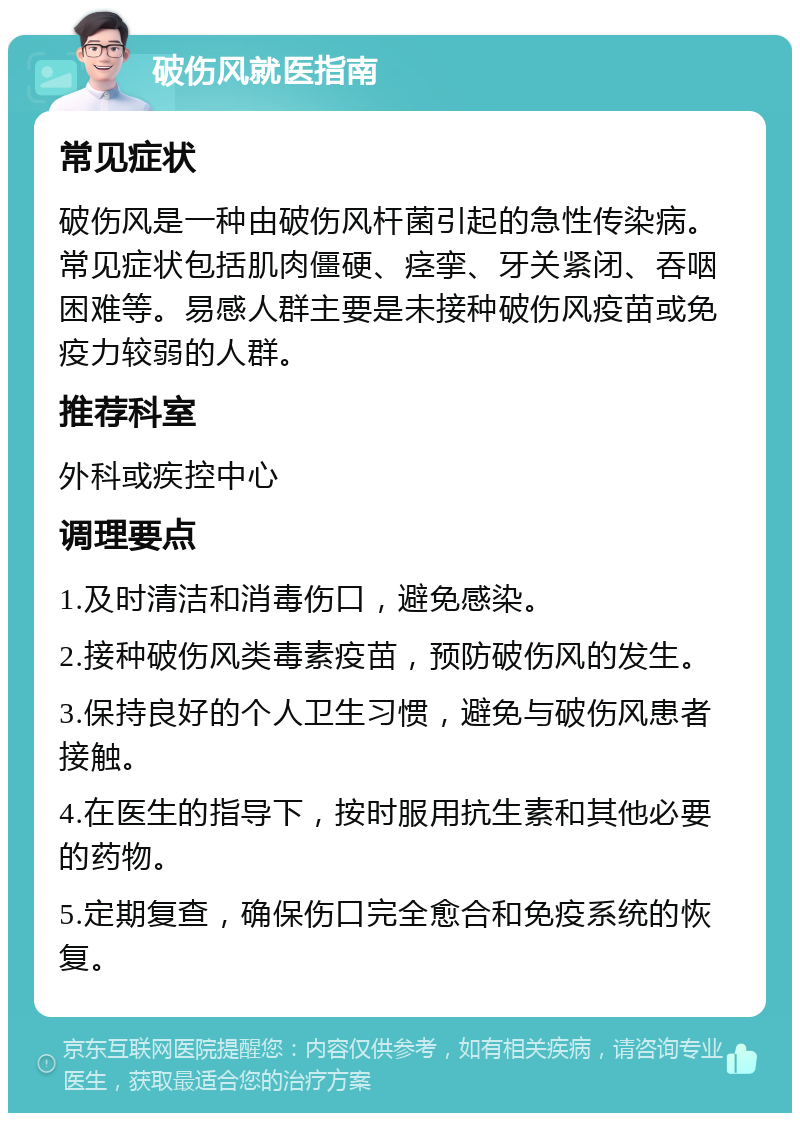 破伤风就医指南 常见症状 破伤风是一种由破伤风杆菌引起的急性传染病。常见症状包括肌肉僵硬、痉挛、牙关紧闭、吞咽困难等。易感人群主要是未接种破伤风疫苗或免疫力较弱的人群。 推荐科室 外科或疾控中心 调理要点 1.及时清洁和消毒伤口，避免感染。 2.接种破伤风类毒素疫苗，预防破伤风的发生。 3.保持良好的个人卫生习惯，避免与破伤风患者接触。 4.在医生的指导下，按时服用抗生素和其他必要的药物。 5.定期复查，确保伤口完全愈合和免疫系统的恢复。