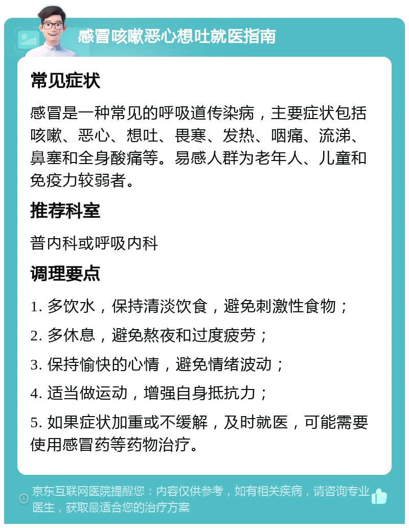 感冒咳嗽恶心想吐就医指南 常见症状 感冒是一种常见的呼吸道传染病，主要症状包括咳嗽、恶心、想吐、畏寒、发热、咽痛、流涕、鼻塞和全身酸痛等。易感人群为老年人、儿童和免疫力较弱者。 推荐科室 普内科或呼吸内科 调理要点 1. 多饮水，保持清淡饮食，避免刺激性食物； 2. 多休息，避免熬夜和过度疲劳； 3. 保持愉快的心情，避免情绪波动； 4. 适当做运动，增强自身抵抗力； 5. 如果症状加重或不缓解，及时就医，可能需要使用感冒药等药物治疗。