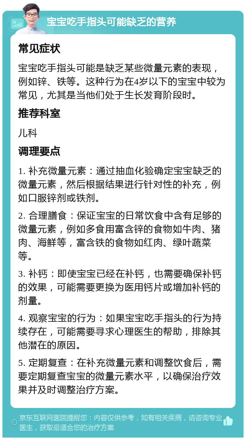 宝宝吃手指头可能缺乏的营养 常见症状 宝宝吃手指头可能是缺乏某些微量元素的表现，例如锌、铁等。这种行为在4岁以下的宝宝中较为常见，尤其是当他们处于生长发育阶段时。 推荐科室 儿科 调理要点 1. 补充微量元素：通过抽血化验确定宝宝缺乏的微量元素，然后根据结果进行针对性的补充，例如口服锌剂或铁剂。 2. 合理膳食：保证宝宝的日常饮食中含有足够的微量元素，例如多食用富含锌的食物如牛肉、猪肉、海鲜等，富含铁的食物如红肉、绿叶蔬菜等。 3. 补钙：即使宝宝已经在补钙，也需要确保补钙的效果，可能需要更换为医用钙片或增加补钙的剂量。 4. 观察宝宝的行为：如果宝宝吃手指头的行为持续存在，可能需要寻求心理医生的帮助，排除其他潜在的原因。 5. 定期复查：在补充微量元素和调整饮食后，需要定期复查宝宝的微量元素水平，以确保治疗效果并及时调整治疗方案。