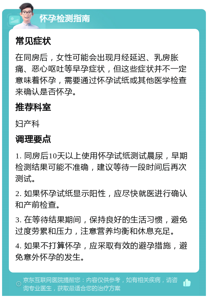 怀孕检测指南 常见症状 在同房后，女性可能会出现月经延迟、乳房胀痛、恶心呕吐等早孕症状，但这些症状并不一定意味着怀孕，需要通过怀孕试纸或其他医学检查来确认是否怀孕。 推荐科室 妇产科 调理要点 1. 同房后10天以上使用怀孕试纸测试晨尿，早期检测结果可能不准确，建议等待一段时间后再次测试。 2. 如果怀孕试纸显示阳性，应尽快就医进行确认和产前检查。 3. 在等待结果期间，保持良好的生活习惯，避免过度劳累和压力，注意营养均衡和休息充足。 4. 如果不打算怀孕，应采取有效的避孕措施，避免意外怀孕的发生。