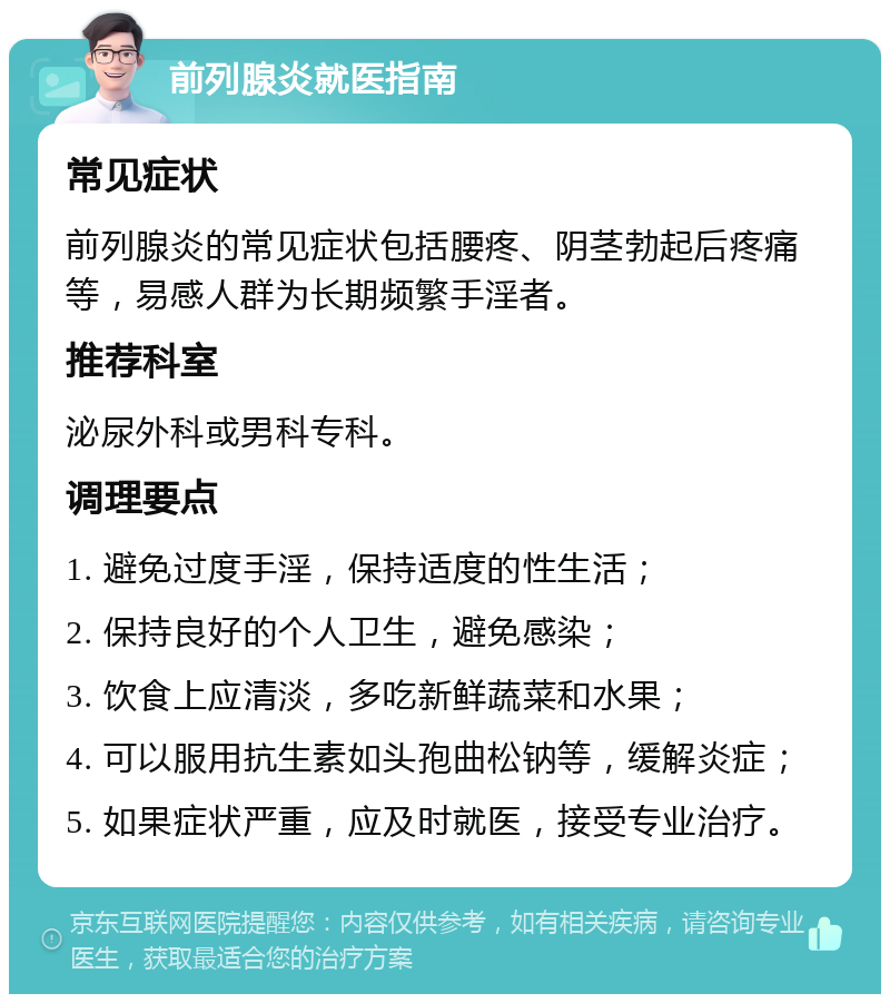 前列腺炎就医指南 常见症状 前列腺炎的常见症状包括腰疼、阴茎勃起后疼痛等，易感人群为长期频繁手淫者。 推荐科室 泌尿外科或男科专科。 调理要点 1. 避免过度手淫，保持适度的性生活； 2. 保持良好的个人卫生，避免感染； 3. 饮食上应清淡，多吃新鲜蔬菜和水果； 4. 可以服用抗生素如头孢曲松钠等，缓解炎症； 5. 如果症状严重，应及时就医，接受专业治疗。