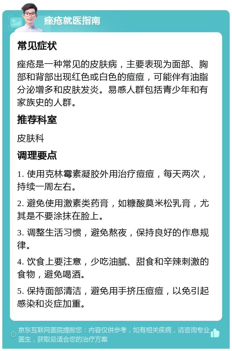 痤疮就医指南 常见症状 痤疮是一种常见的皮肤病，主要表现为面部、胸部和背部出现红色或白色的痘痘，可能伴有油脂分泌增多和皮肤发炎。易感人群包括青少年和有家族史的人群。 推荐科室 皮肤科 调理要点 1. 使用克林霉素凝胶外用治疗痘痘，每天两次，持续一周左右。 2. 避免使用激素类药膏，如糠酸莫米松乳膏，尤其是不要涂抹在脸上。 3. 调整生活习惯，避免熬夜，保持良好的作息规律。 4. 饮食上要注意，少吃油腻、甜食和辛辣刺激的食物，避免喝酒。 5. 保持面部清洁，避免用手挤压痘痘，以免引起感染和炎症加重。