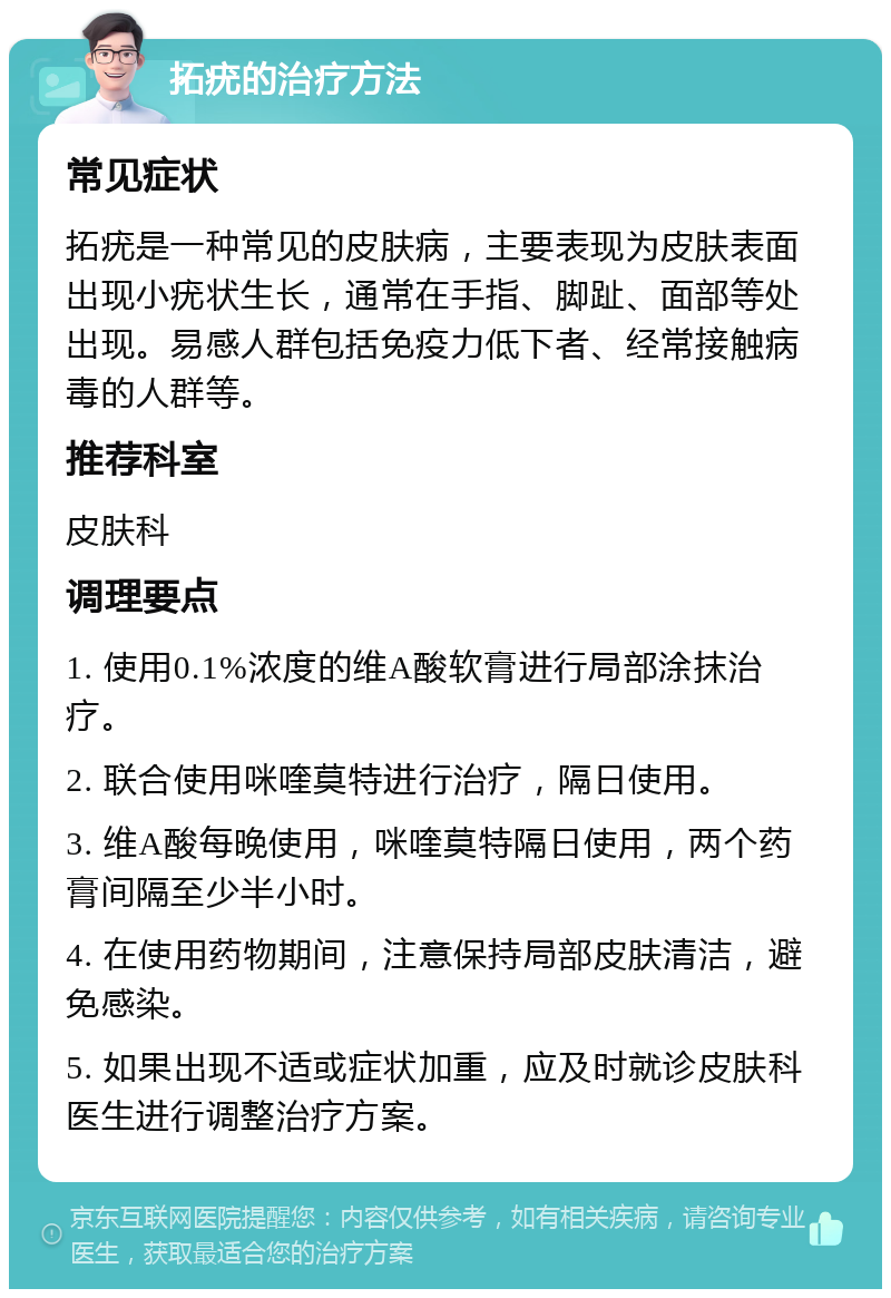 拓疣的治疗方法 常见症状 拓疣是一种常见的皮肤病，主要表现为皮肤表面出现小疣状生长，通常在手指、脚趾、面部等处出现。易感人群包括免疫力低下者、经常接触病毒的人群等。 推荐科室 皮肤科 调理要点 1. 使用0.1%浓度的维A酸软膏进行局部涂抹治疗。 2. 联合使用咪喹莫特进行治疗，隔日使用。 3. 维A酸每晚使用，咪喹莫特隔日使用，两个药膏间隔至少半小时。 4. 在使用药物期间，注意保持局部皮肤清洁，避免感染。 5. 如果出现不适或症状加重，应及时就诊皮肤科医生进行调整治疗方案。