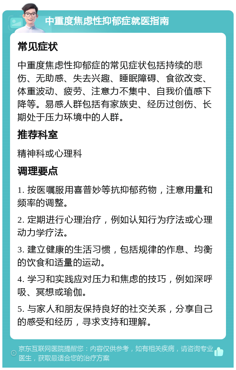 中重度焦虑性抑郁症就医指南 常见症状 中重度焦虑性抑郁症的常见症状包括持续的悲伤、无助感、失去兴趣、睡眠障碍、食欲改变、体重波动、疲劳、注意力不集中、自我价值感下降等。易感人群包括有家族史、经历过创伤、长期处于压力环境中的人群。 推荐科室 精神科或心理科 调理要点 1. 按医嘱服用喜普妙等抗抑郁药物，注意用量和频率的调整。 2. 定期进行心理治疗，例如认知行为疗法或心理动力学疗法。 3. 建立健康的生活习惯，包括规律的作息、均衡的饮食和适量的运动。 4. 学习和实践应对压力和焦虑的技巧，例如深呼吸、冥想或瑜伽。 5. 与家人和朋友保持良好的社交关系，分享自己的感受和经历，寻求支持和理解。