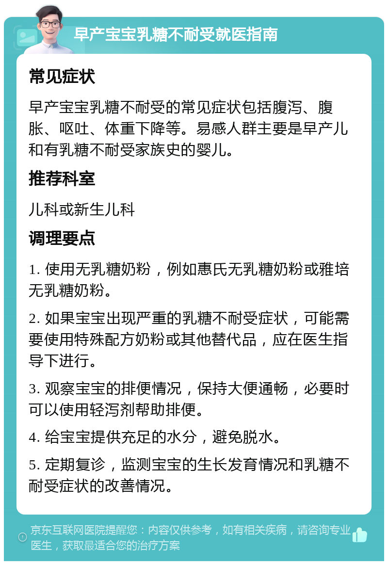 早产宝宝乳糖不耐受就医指南 常见症状 早产宝宝乳糖不耐受的常见症状包括腹泻、腹胀、呕吐、体重下降等。易感人群主要是早产儿和有乳糖不耐受家族史的婴儿。 推荐科室 儿科或新生儿科 调理要点 1. 使用无乳糖奶粉，例如惠氏无乳糖奶粉或雅培无乳糖奶粉。 2. 如果宝宝出现严重的乳糖不耐受症状，可能需要使用特殊配方奶粉或其他替代品，应在医生指导下进行。 3. 观察宝宝的排便情况，保持大便通畅，必要时可以使用轻泻剂帮助排便。 4. 给宝宝提供充足的水分，避免脱水。 5. 定期复诊，监测宝宝的生长发育情况和乳糖不耐受症状的改善情况。