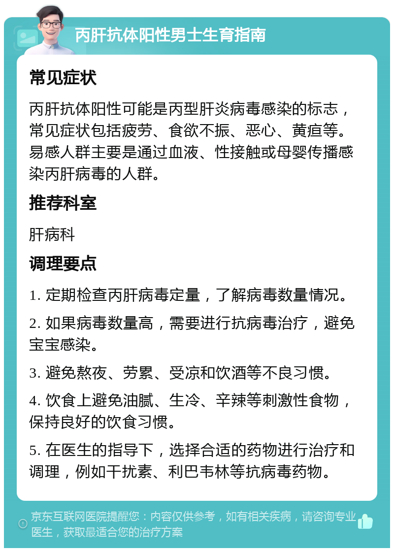 丙肝抗体阳性男士生育指南 常见症状 丙肝抗体阳性可能是丙型肝炎病毒感染的标志，常见症状包括疲劳、食欲不振、恶心、黄疸等。易感人群主要是通过血液、性接触或母婴传播感染丙肝病毒的人群。 推荐科室 肝病科 调理要点 1. 定期检查丙肝病毒定量，了解病毒数量情况。 2. 如果病毒数量高，需要进行抗病毒治疗，避免宝宝感染。 3. 避免熬夜、劳累、受凉和饮酒等不良习惯。 4. 饮食上避免油腻、生冷、辛辣等刺激性食物，保持良好的饮食习惯。 5. 在医生的指导下，选择合适的药物进行治疗和调理，例如干扰素、利巴韦林等抗病毒药物。