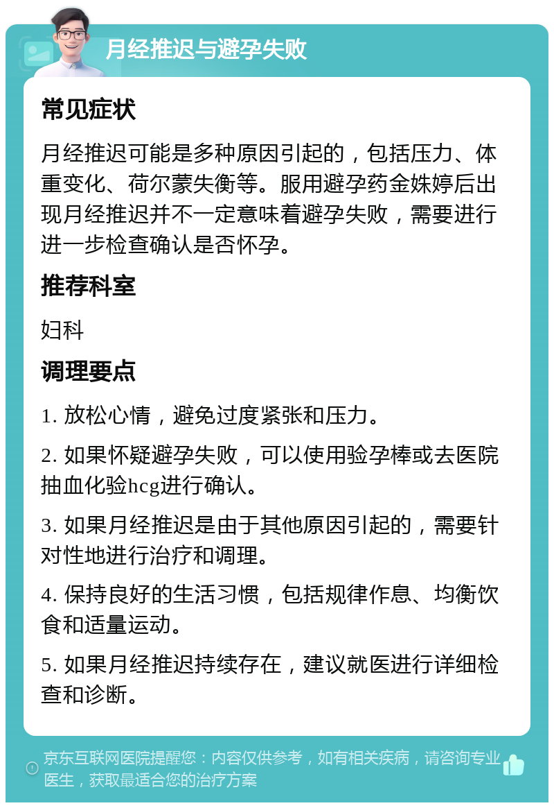 月经推迟与避孕失败 常见症状 月经推迟可能是多种原因引起的，包括压力、体重变化、荷尔蒙失衡等。服用避孕药金姝婷后出现月经推迟并不一定意味着避孕失败，需要进行进一步检查确认是否怀孕。 推荐科室 妇科 调理要点 1. 放松心情，避免过度紧张和压力。 2. 如果怀疑避孕失败，可以使用验孕棒或去医院抽血化验hcg进行确认。 3. 如果月经推迟是由于其他原因引起的，需要针对性地进行治疗和调理。 4. 保持良好的生活习惯，包括规律作息、均衡饮食和适量运动。 5. 如果月经推迟持续存在，建议就医进行详细检查和诊断。