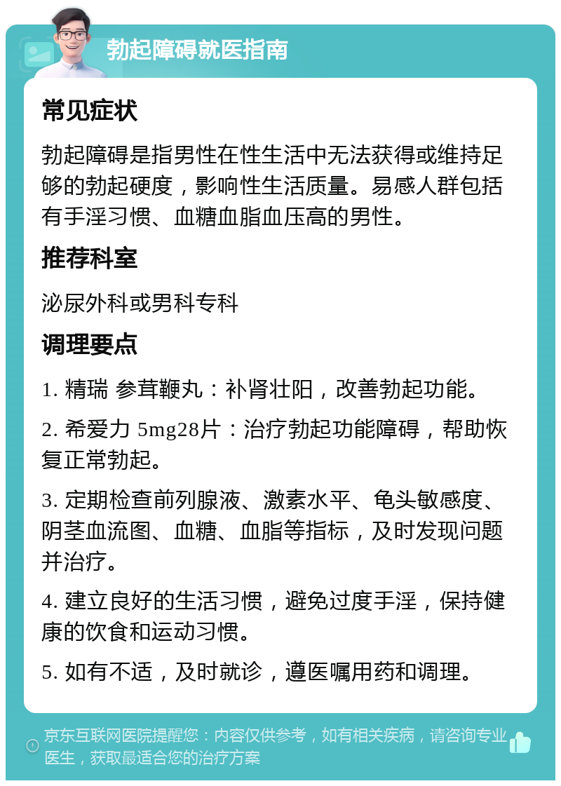 勃起障碍就医指南 常见症状 勃起障碍是指男性在性生活中无法获得或维持足够的勃起硬度，影响性生活质量。易感人群包括有手淫习惯、血糖血脂血压高的男性。 推荐科室 泌尿外科或男科专科 调理要点 1. 精瑞 参茸鞭丸：补肾壮阳，改善勃起功能。 2. 希爱力 5mg28片：治疗勃起功能障碍，帮助恢复正常勃起。 3. 定期检查前列腺液、激素水平、龟头敏感度、阴茎血流图、血糖、血脂等指标，及时发现问题并治疗。 4. 建立良好的生活习惯，避免过度手淫，保持健康的饮食和运动习惯。 5. 如有不适，及时就诊，遵医嘱用药和调理。