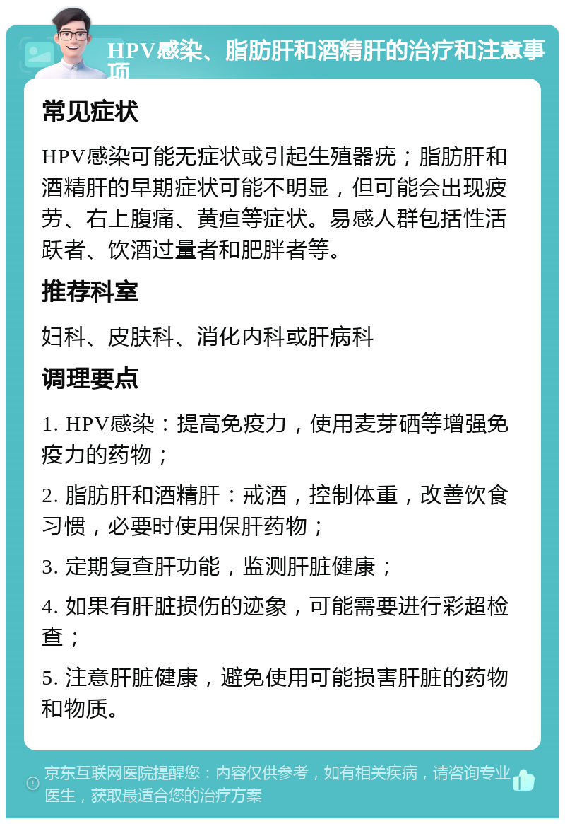 HPV感染、脂肪肝和酒精肝的治疗和注意事项 常见症状 HPV感染可能无症状或引起生殖器疣；脂肪肝和酒精肝的早期症状可能不明显，但可能会出现疲劳、右上腹痛、黄疸等症状。易感人群包括性活跃者、饮酒过量者和肥胖者等。 推荐科室 妇科、皮肤科、消化内科或肝病科 调理要点 1. HPV感染：提高免疫力，使用麦芽硒等增强免疫力的药物； 2. 脂肪肝和酒精肝：戒酒，控制体重，改善饮食习惯，必要时使用保肝药物； 3. 定期复查肝功能，监测肝脏健康； 4. 如果有肝脏损伤的迹象，可能需要进行彩超检查； 5. 注意肝脏健康，避免使用可能损害肝脏的药物和物质。