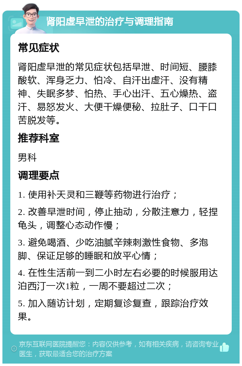 肾阳虚早泄的治疗与调理指南 常见症状 肾阳虚早泄的常见症状包括早泄、时间短、腰膝酸软、浑身乏力、怕冷、自汗出虚汗、没有精神、失眠多梦、怕热、手心出汗、五心燥热、盗汗、易怒发火、大便干燥便秘、拉肚子、口干口苦脱发等。 推荐科室 男科 调理要点 1. 使用补天灵和三鞭等药物进行治疗； 2. 改善早泄时间，停止抽动，分散注意力，轻捏龟头，调整心态动作慢； 3. 避免喝酒、少吃油腻辛辣刺激性食物、多泡脚、保证足够的睡眠和放平心情； 4. 在性生活前一到二小时左右必要的时候服用达泊西汀一次1粒，一周不要超过二次； 5. 加入随访计划，定期复诊复查，跟踪治疗效果。