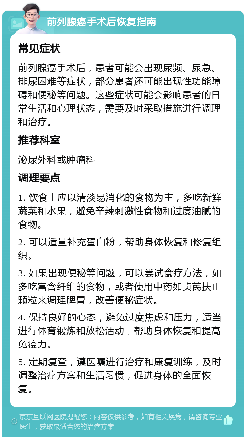 前列腺癌手术后恢复指南 常见症状 前列腺癌手术后，患者可能会出现尿频、尿急、排尿困难等症状，部分患者还可能出现性功能障碍和便秘等问题。这些症状可能会影响患者的日常生活和心理状态，需要及时采取措施进行调理和治疗。 推荐科室 泌尿外科或肿瘤科 调理要点 1. 饮食上应以清淡易消化的食物为主，多吃新鲜蔬菜和水果，避免辛辣刺激性食物和过度油腻的食物。 2. 可以适量补充蛋白粉，帮助身体恢复和修复组织。 3. 如果出现便秘等问题，可以尝试食疗方法，如多吃富含纤维的食物，或者使用中药如贞芪扶正颗粒来调理脾胃，改善便秘症状。 4. 保持良好的心态，避免过度焦虑和压力，适当进行体育锻炼和放松活动，帮助身体恢复和提高免疫力。 5. 定期复查，遵医嘱进行治疗和康复训练，及时调整治疗方案和生活习惯，促进身体的全面恢复。