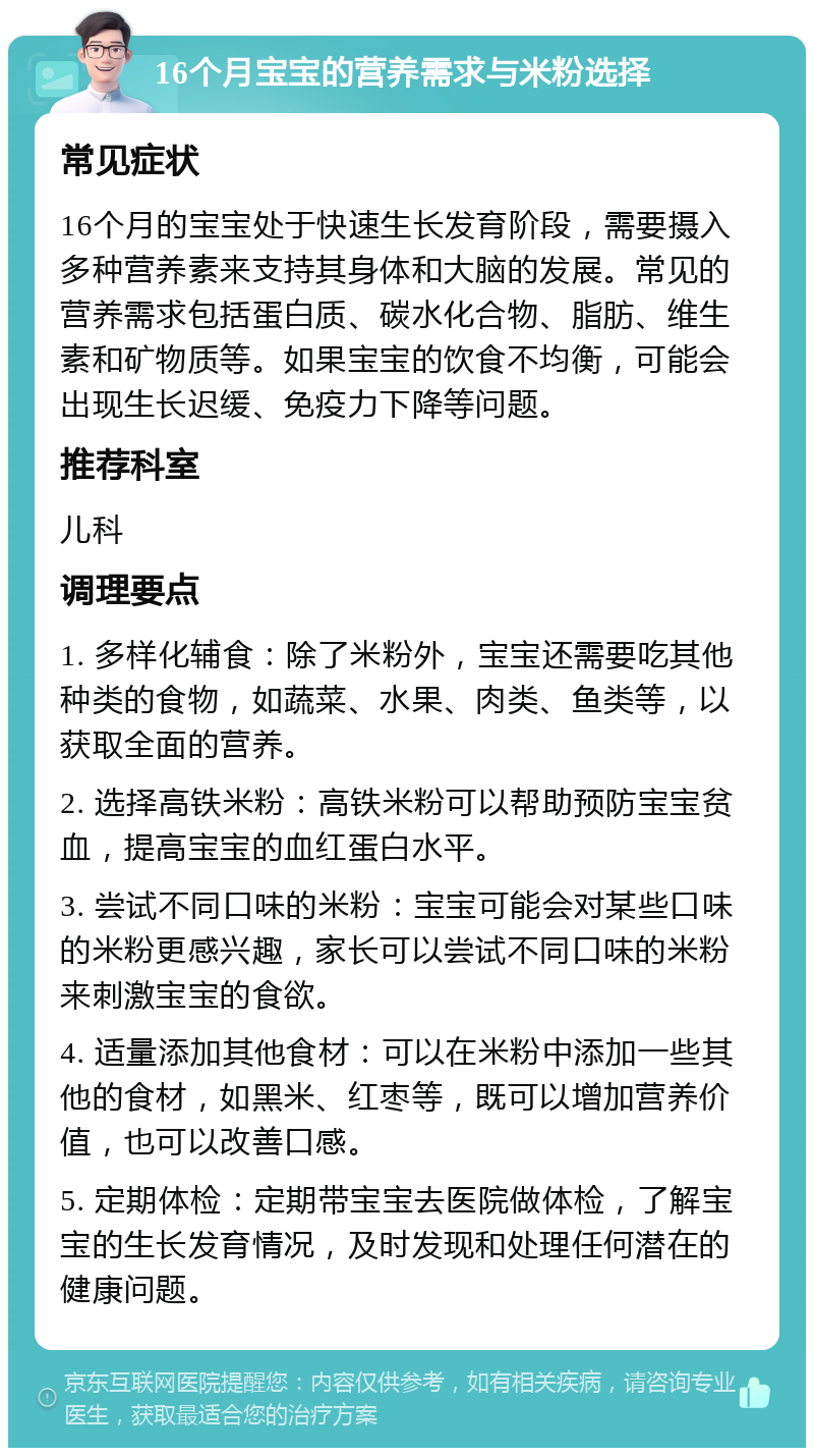 16个月宝宝的营养需求与米粉选择 常见症状 16个月的宝宝处于快速生长发育阶段，需要摄入多种营养素来支持其身体和大脑的发展。常见的营养需求包括蛋白质、碳水化合物、脂肪、维生素和矿物质等。如果宝宝的饮食不均衡，可能会出现生长迟缓、免疫力下降等问题。 推荐科室 儿科 调理要点 1. 多样化辅食：除了米粉外，宝宝还需要吃其他种类的食物，如蔬菜、水果、肉类、鱼类等，以获取全面的营养。 2. 选择高铁米粉：高铁米粉可以帮助预防宝宝贫血，提高宝宝的血红蛋白水平。 3. 尝试不同口味的米粉：宝宝可能会对某些口味的米粉更感兴趣，家长可以尝试不同口味的米粉来刺激宝宝的食欲。 4. 适量添加其他食材：可以在米粉中添加一些其他的食材，如黑米、红枣等，既可以增加营养价值，也可以改善口感。 5. 定期体检：定期带宝宝去医院做体检，了解宝宝的生长发育情况，及时发现和处理任何潜在的健康问题。