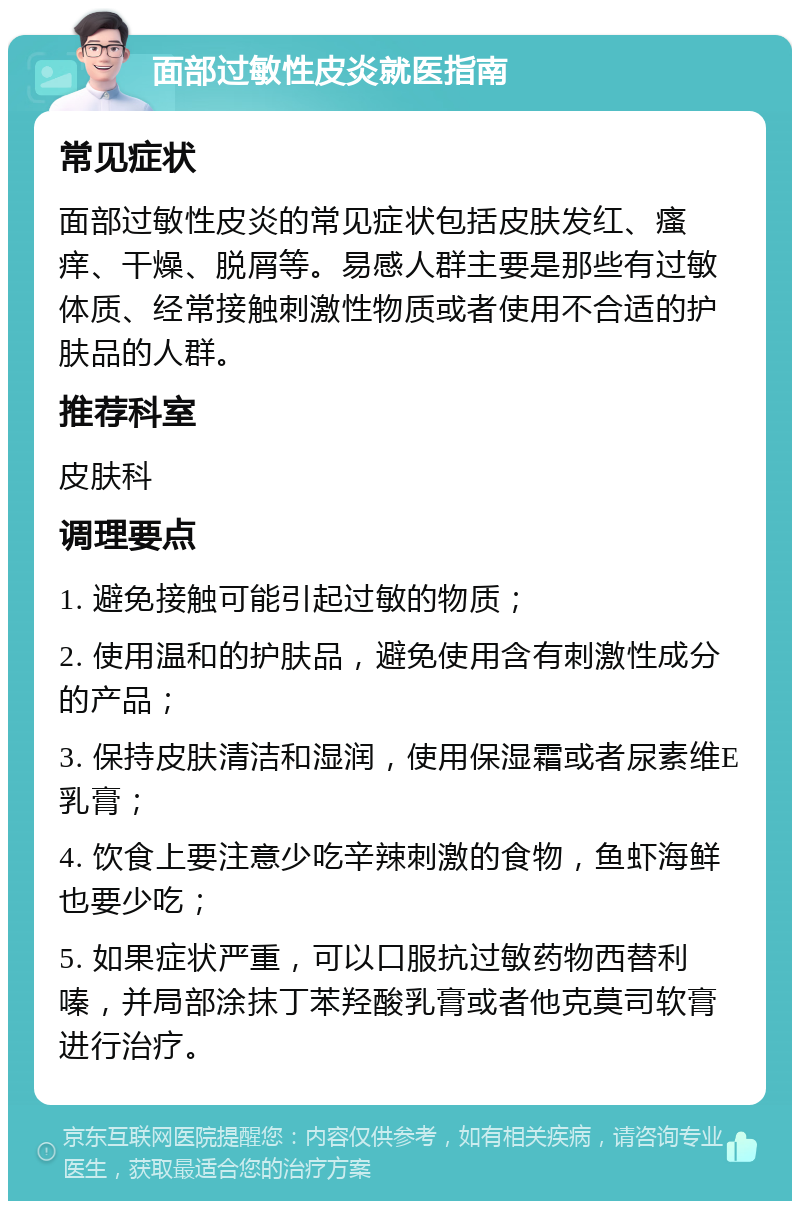 面部过敏性皮炎就医指南 常见症状 面部过敏性皮炎的常见症状包括皮肤发红、瘙痒、干燥、脱屑等。易感人群主要是那些有过敏体质、经常接触刺激性物质或者使用不合适的护肤品的人群。 推荐科室 皮肤科 调理要点 1. 避免接触可能引起过敏的物质； 2. 使用温和的护肤品，避免使用含有刺激性成分的产品； 3. 保持皮肤清洁和湿润，使用保湿霜或者尿素维E乳膏； 4. 饮食上要注意少吃辛辣刺激的食物，鱼虾海鲜也要少吃； 5. 如果症状严重，可以口服抗过敏药物西替利嗪，并局部涂抹丁苯羟酸乳膏或者他克莫司软膏进行治疗。