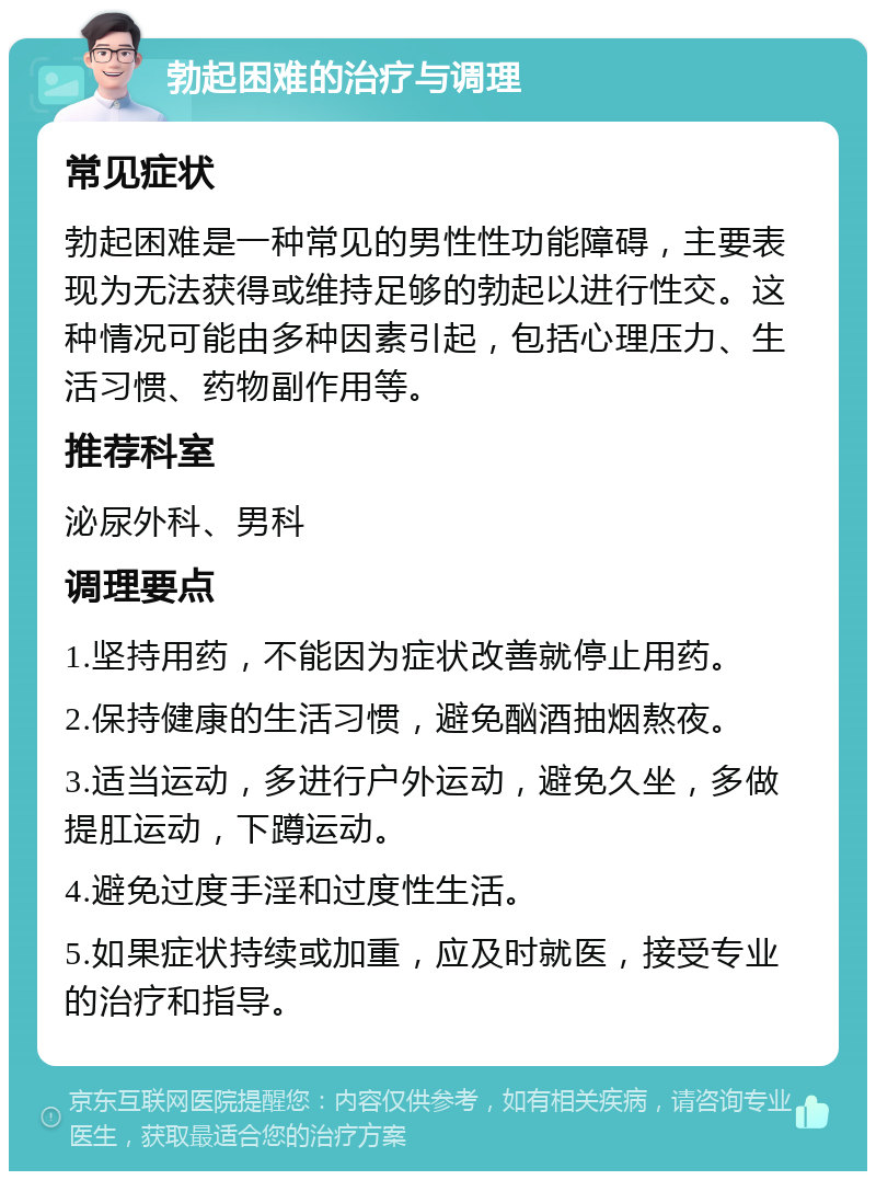 勃起困难的治疗与调理 常见症状 勃起困难是一种常见的男性性功能障碍，主要表现为无法获得或维持足够的勃起以进行性交。这种情况可能由多种因素引起，包括心理压力、生活习惯、药物副作用等。 推荐科室 泌尿外科、男科 调理要点 1.坚持用药，不能因为症状改善就停止用药。 2.保持健康的生活习惯，避免酗酒抽烟熬夜。 3.适当运动，多进行户外运动，避免久坐，多做提肛运动，下蹲运动。 4.避免过度手淫和过度性生活。 5.如果症状持续或加重，应及时就医，接受专业的治疗和指导。