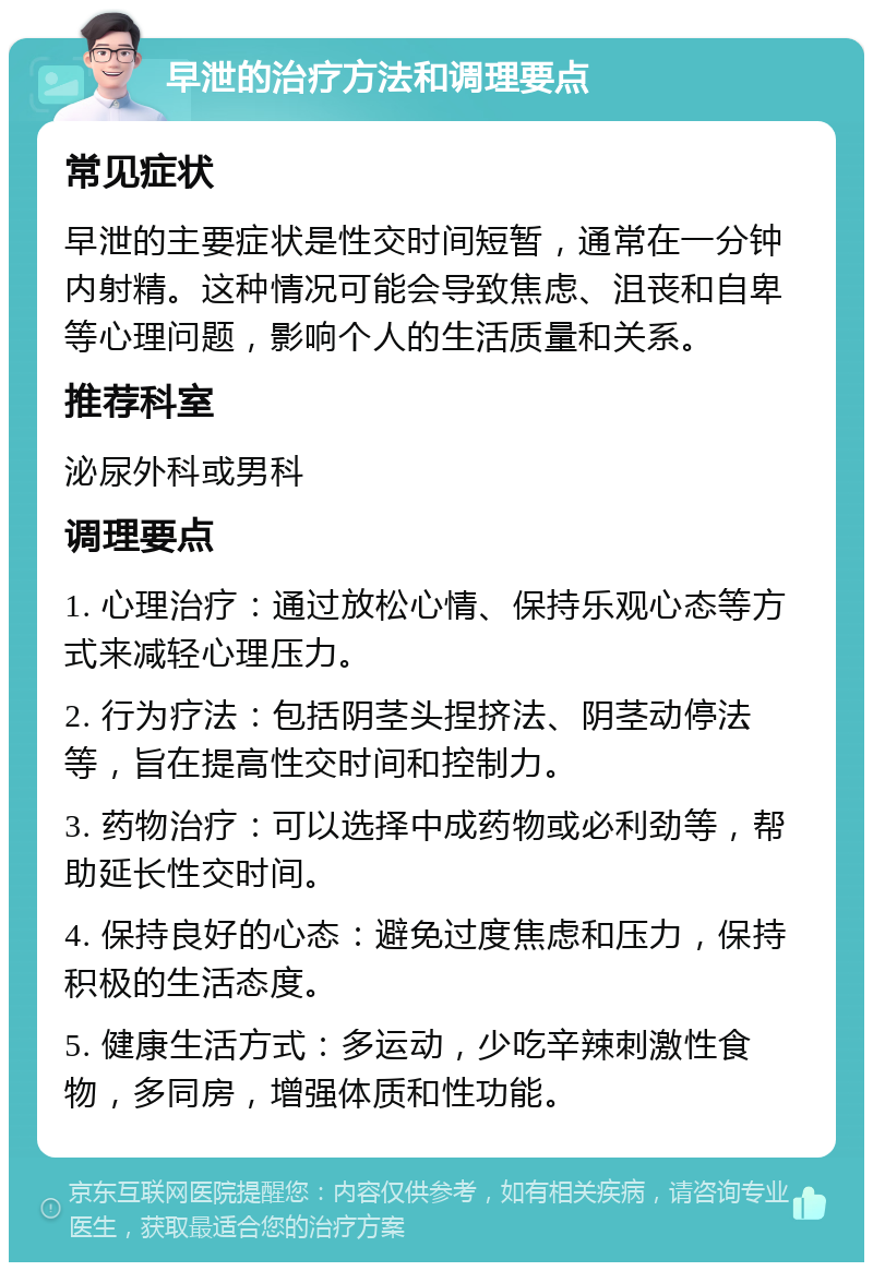 早泄的治疗方法和调理要点 常见症状 早泄的主要症状是性交时间短暂，通常在一分钟内射精。这种情况可能会导致焦虑、沮丧和自卑等心理问题，影响个人的生活质量和关系。 推荐科室 泌尿外科或男科 调理要点 1. 心理治疗：通过放松心情、保持乐观心态等方式来减轻心理压力。 2. 行为疗法：包括阴茎头捏挤法、阴茎动停法等，旨在提高性交时间和控制力。 3. 药物治疗：可以选择中成药物或必利劲等，帮助延长性交时间。 4. 保持良好的心态：避免过度焦虑和压力，保持积极的生活态度。 5. 健康生活方式：多运动，少吃辛辣刺激性食物，多同房，增强体质和性功能。