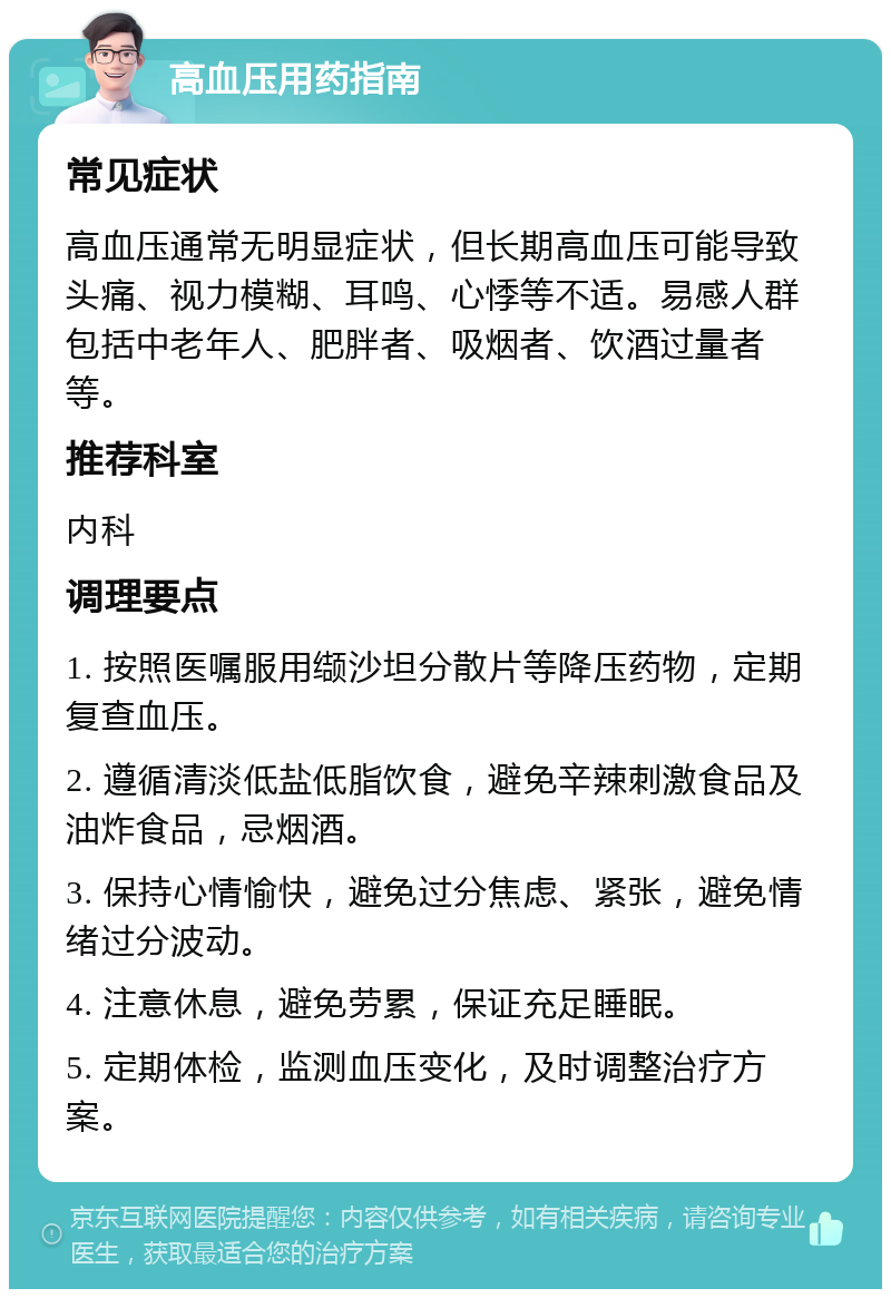 高血压用药指南 常见症状 高血压通常无明显症状，但长期高血压可能导致头痛、视力模糊、耳鸣、心悸等不适。易感人群包括中老年人、肥胖者、吸烟者、饮酒过量者等。 推荐科室 内科 调理要点 1. 按照医嘱服用缬沙坦分散片等降压药物，定期复查血压。 2. 遵循清淡低盐低脂饮食，避免辛辣刺激食品及油炸食品，忌烟酒。 3. 保持心情愉快，避免过分焦虑、紧张，避免情绪过分波动。 4. 注意休息，避免劳累，保证充足睡眠。 5. 定期体检，监测血压变化，及时调整治疗方案。