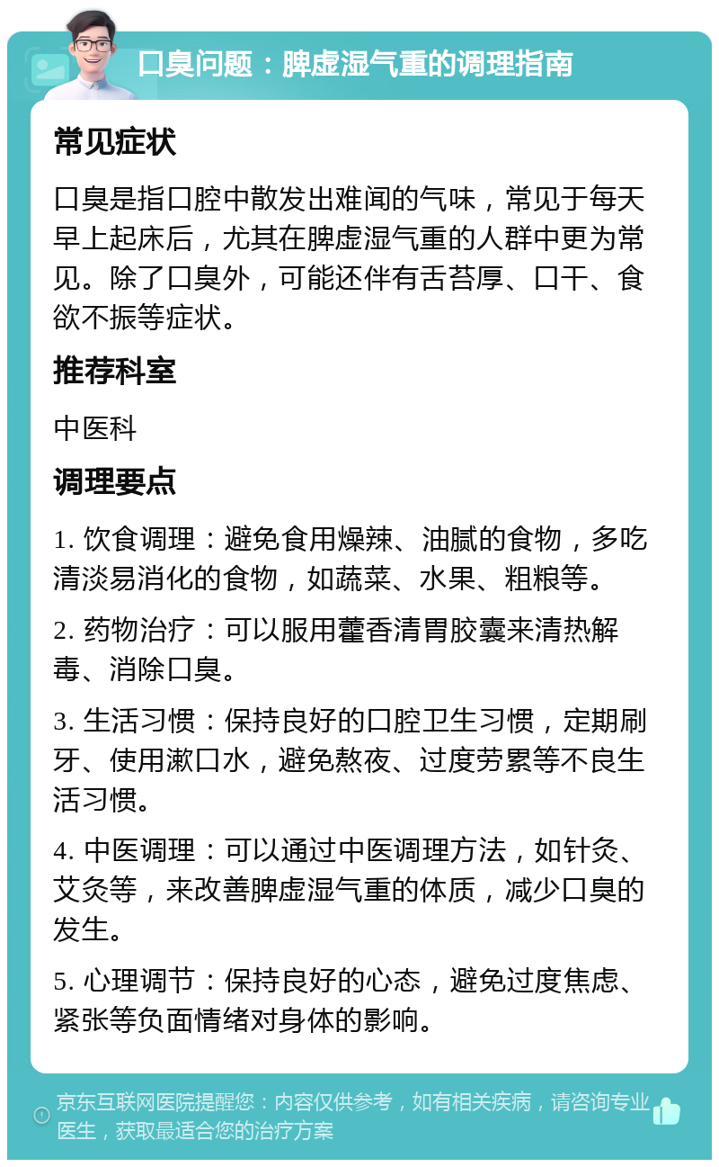 口臭问题：脾虚湿气重的调理指南 常见症状 口臭是指口腔中散发出难闻的气味，常见于每天早上起床后，尤其在脾虚湿气重的人群中更为常见。除了口臭外，可能还伴有舌苔厚、口干、食欲不振等症状。 推荐科室 中医科 调理要点 1. 饮食调理：避免食用燥辣、油腻的食物，多吃清淡易消化的食物，如蔬菜、水果、粗粮等。 2. 药物治疗：可以服用藿香清胃胶囊来清热解毒、消除口臭。 3. 生活习惯：保持良好的口腔卫生习惯，定期刷牙、使用漱口水，避免熬夜、过度劳累等不良生活习惯。 4. 中医调理：可以通过中医调理方法，如针灸、艾灸等，来改善脾虚湿气重的体质，减少口臭的发生。 5. 心理调节：保持良好的心态，避免过度焦虑、紧张等负面情绪对身体的影响。