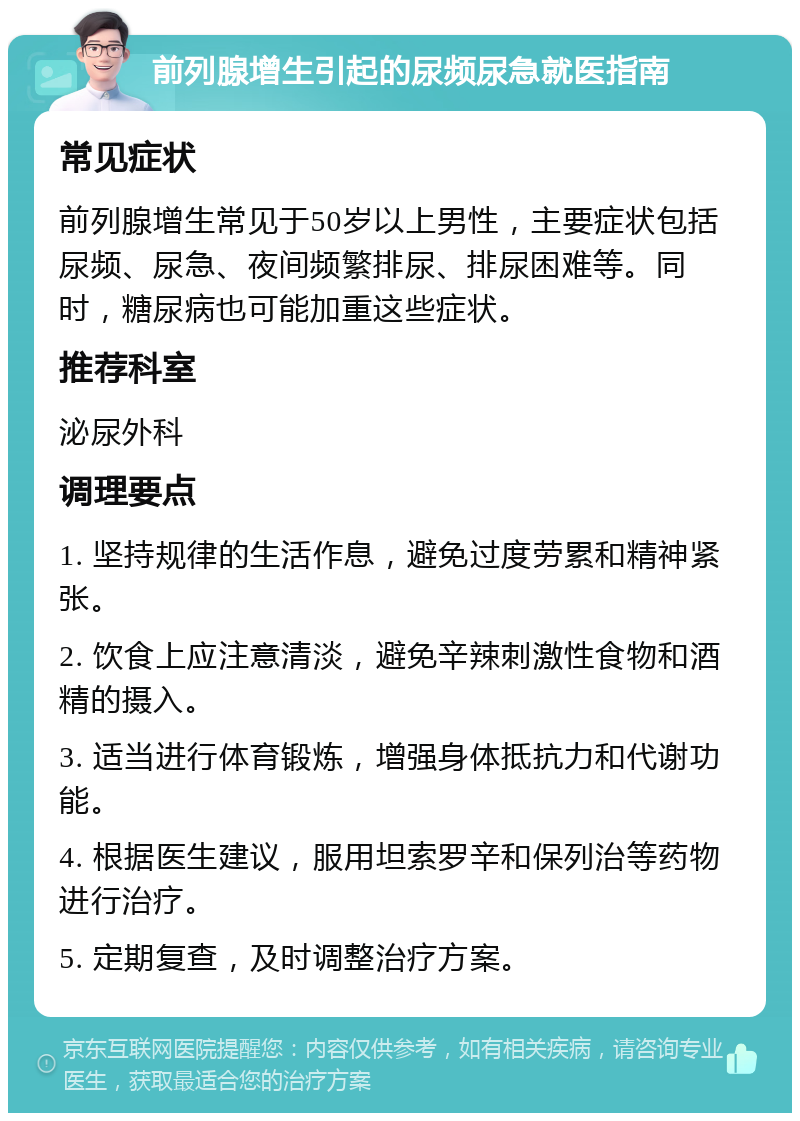 前列腺增生引起的尿频尿急就医指南 常见症状 前列腺增生常见于50岁以上男性，主要症状包括尿频、尿急、夜间频繁排尿、排尿困难等。同时，糖尿病也可能加重这些症状。 推荐科室 泌尿外科 调理要点 1. 坚持规律的生活作息，避免过度劳累和精神紧张。 2. 饮食上应注意清淡，避免辛辣刺激性食物和酒精的摄入。 3. 适当进行体育锻炼，增强身体抵抗力和代谢功能。 4. 根据医生建议，服用坦索罗辛和保列治等药物进行治疗。 5. 定期复查，及时调整治疗方案。