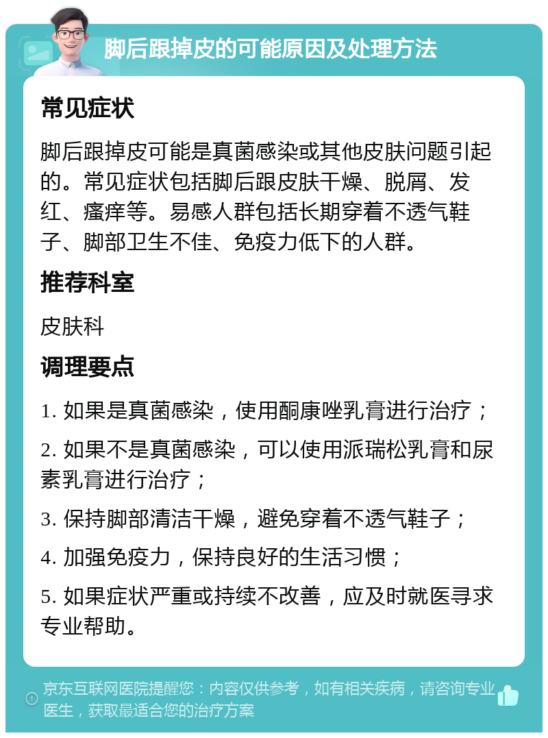 脚后跟掉皮的可能原因及处理方法 常见症状 脚后跟掉皮可能是真菌感染或其他皮肤问题引起的。常见症状包括脚后跟皮肤干燥、脱屑、发红、瘙痒等。易感人群包括长期穿着不透气鞋子、脚部卫生不佳、免疫力低下的人群。 推荐科室 皮肤科 调理要点 1. 如果是真菌感染，使用酮康唑乳膏进行治疗； 2. 如果不是真菌感染，可以使用派瑞松乳膏和尿素乳膏进行治疗； 3. 保持脚部清洁干燥，避免穿着不透气鞋子； 4. 加强免疫力，保持良好的生活习惯； 5. 如果症状严重或持续不改善，应及时就医寻求专业帮助。