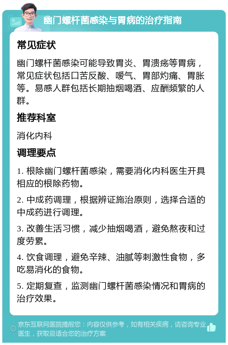 幽门螺杆菌感染与胃病的治疗指南 常见症状 幽门螺杆菌感染可能导致胃炎、胃溃疡等胃病，常见症状包括口苦反酸、嗳气、胃部灼痛、胃胀等。易感人群包括长期抽烟喝酒、应酬频繁的人群。 推荐科室 消化内科 调理要点 1. 根除幽门螺杆菌感染，需要消化内科医生开具相应的根除药物。 2. 中成药调理，根据辨证施治原则，选择合适的中成药进行调理。 3. 改善生活习惯，减少抽烟喝酒，避免熬夜和过度劳累。 4. 饮食调理，避免辛辣、油腻等刺激性食物，多吃易消化的食物。 5. 定期复查，监测幽门螺杆菌感染情况和胃病的治疗效果。