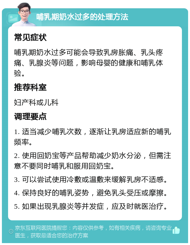 哺乳期奶水过多的处理方法 常见症状 哺乳期奶水过多可能会导致乳房胀痛、乳头疼痛、乳腺炎等问题，影响母婴的健康和哺乳体验。 推荐科室 妇产科或儿科 调理要点 1. 适当减少哺乳次数，逐渐让乳房适应新的哺乳频率。 2. 使用回奶宝等产品帮助减少奶水分泌，但需注意不要同时哺乳和服用回奶宝。 3. 可以尝试使用冷敷或温敷来缓解乳房不适感。 4. 保持良好的哺乳姿势，避免乳头受压或摩擦。 5. 如果出现乳腺炎等并发症，应及时就医治疗。