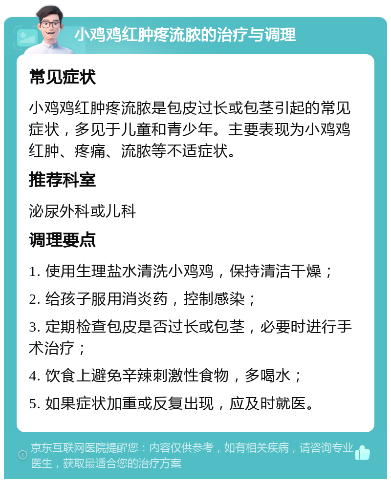 小鸡鸡红肿疼流脓的治疗与调理 常见症状 小鸡鸡红肿疼流脓是包皮过长或包茎引起的常见症状，多见于儿童和青少年。主要表现为小鸡鸡红肿、疼痛、流脓等不适症状。 推荐科室 泌尿外科或儿科 调理要点 1. 使用生理盐水清洗小鸡鸡，保持清洁干燥； 2. 给孩子服用消炎药，控制感染； 3. 定期检查包皮是否过长或包茎，必要时进行手术治疗； 4. 饮食上避免辛辣刺激性食物，多喝水； 5. 如果症状加重或反复出现，应及时就医。