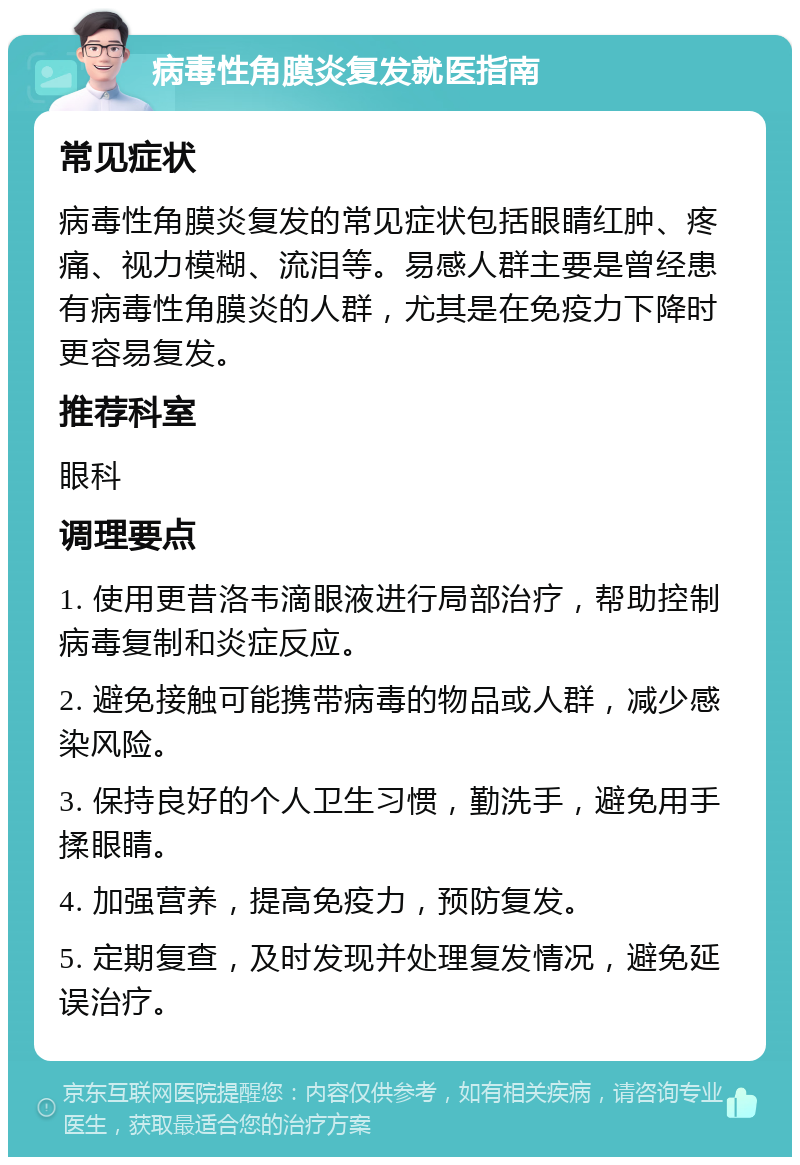 病毒性角膜炎复发就医指南 常见症状 病毒性角膜炎复发的常见症状包括眼睛红肿、疼痛、视力模糊、流泪等。易感人群主要是曾经患有病毒性角膜炎的人群，尤其是在免疫力下降时更容易复发。 推荐科室 眼科 调理要点 1. 使用更昔洛韦滴眼液进行局部治疗，帮助控制病毒复制和炎症反应。 2. 避免接触可能携带病毒的物品或人群，减少感染风险。 3. 保持良好的个人卫生习惯，勤洗手，避免用手揉眼睛。 4. 加强营养，提高免疫力，预防复发。 5. 定期复查，及时发现并处理复发情况，避免延误治疗。