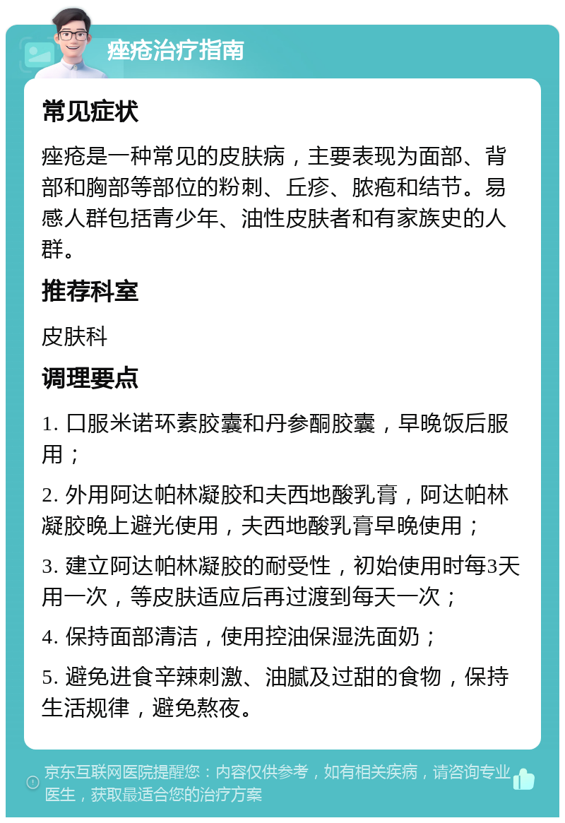 痤疮治疗指南 常见症状 痤疮是一种常见的皮肤病，主要表现为面部、背部和胸部等部位的粉刺、丘疹、脓疱和结节。易感人群包括青少年、油性皮肤者和有家族史的人群。 推荐科室 皮肤科 调理要点 1. 口服米诺环素胶囊和丹参酮胶囊，早晚饭后服用； 2. 外用阿达帕林凝胶和夫西地酸乳膏，阿达帕林凝胶晚上避光使用，夫西地酸乳膏早晚使用； 3. 建立阿达帕林凝胶的耐受性，初始使用时每3天用一次，等皮肤适应后再过渡到每天一次； 4. 保持面部清洁，使用控油保湿洗面奶； 5. 避免进食辛辣刺激、油腻及过甜的食物，保持生活规律，避免熬夜。