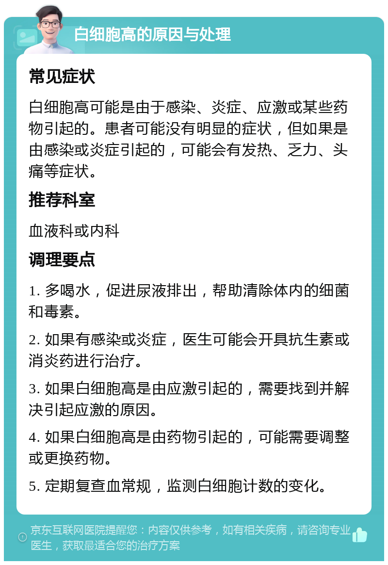 白细胞高的原因与处理 常见症状 白细胞高可能是由于感染、炎症、应激或某些药物引起的。患者可能没有明显的症状，但如果是由感染或炎症引起的，可能会有发热、乏力、头痛等症状。 推荐科室 血液科或内科 调理要点 1. 多喝水，促进尿液排出，帮助清除体内的细菌和毒素。 2. 如果有感染或炎症，医生可能会开具抗生素或消炎药进行治疗。 3. 如果白细胞高是由应激引起的，需要找到并解决引起应激的原因。 4. 如果白细胞高是由药物引起的，可能需要调整或更换药物。 5. 定期复查血常规，监测白细胞计数的变化。