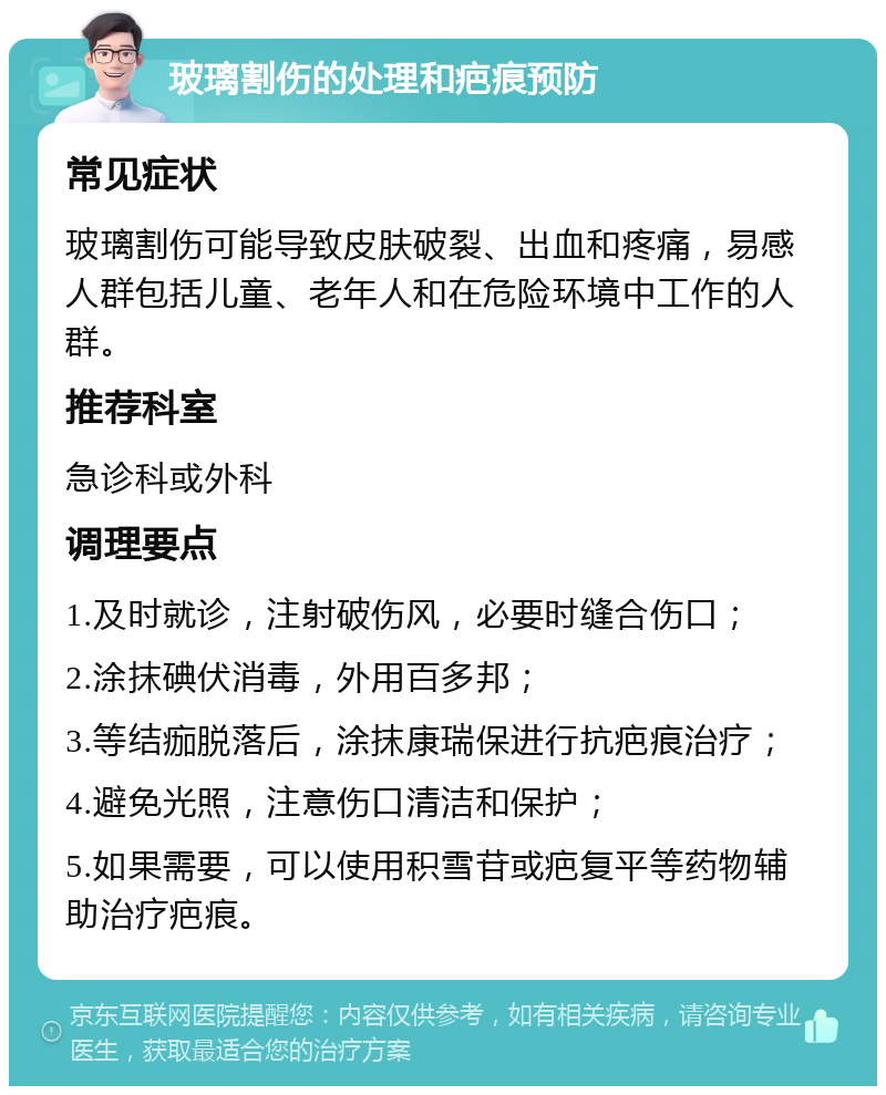 玻璃割伤的处理和疤痕预防 常见症状 玻璃割伤可能导致皮肤破裂、出血和疼痛，易感人群包括儿童、老年人和在危险环境中工作的人群。 推荐科室 急诊科或外科 调理要点 1.及时就诊，注射破伤风，必要时缝合伤口； 2.涂抹碘伏消毒，外用百多邦； 3.等结痂脱落后，涂抹康瑞保进行抗疤痕治疗； 4.避免光照，注意伤口清洁和保护； 5.如果需要，可以使用积雪苷或疤复平等药物辅助治疗疤痕。