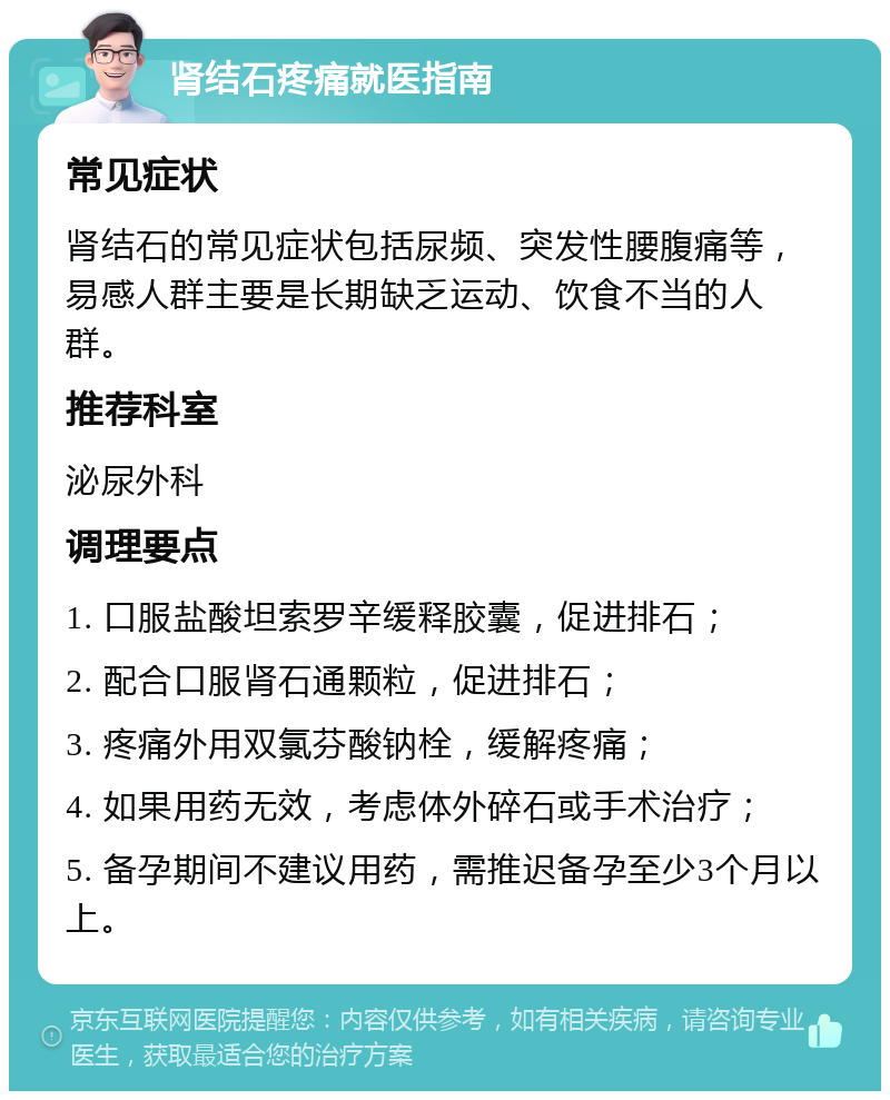 肾结石疼痛就医指南 常见症状 肾结石的常见症状包括尿频、突发性腰腹痛等，易感人群主要是长期缺乏运动、饮食不当的人群。 推荐科室 泌尿外科 调理要点 1. 口服盐酸坦索罗辛缓释胶囊，促进排石； 2. 配合口服肾石通颗粒，促进排石； 3. 疼痛外用双氯芬酸钠栓，缓解疼痛； 4. 如果用药无效，考虑体外碎石或手术治疗； 5. 备孕期间不建议用药，需推迟备孕至少3个月以上。