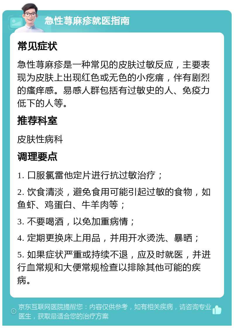 急性荨麻疹就医指南 常见症状 急性荨麻疹是一种常见的皮肤过敏反应，主要表现为皮肤上出现红色或无色的小疙瘩，伴有剧烈的瘙痒感。易感人群包括有过敏史的人、免疫力低下的人等。 推荐科室 皮肤性病科 调理要点 1. 口服氯雷他定片进行抗过敏治疗； 2. 饮食清淡，避免食用可能引起过敏的食物，如鱼虾、鸡蛋白、牛羊肉等； 3. 不要喝酒，以免加重病情； 4. 定期更换床上用品，并用开水烫洗、暴晒； 5. 如果症状严重或持续不退，应及时就医，并进行血常规和大便常规检查以排除其他可能的疾病。