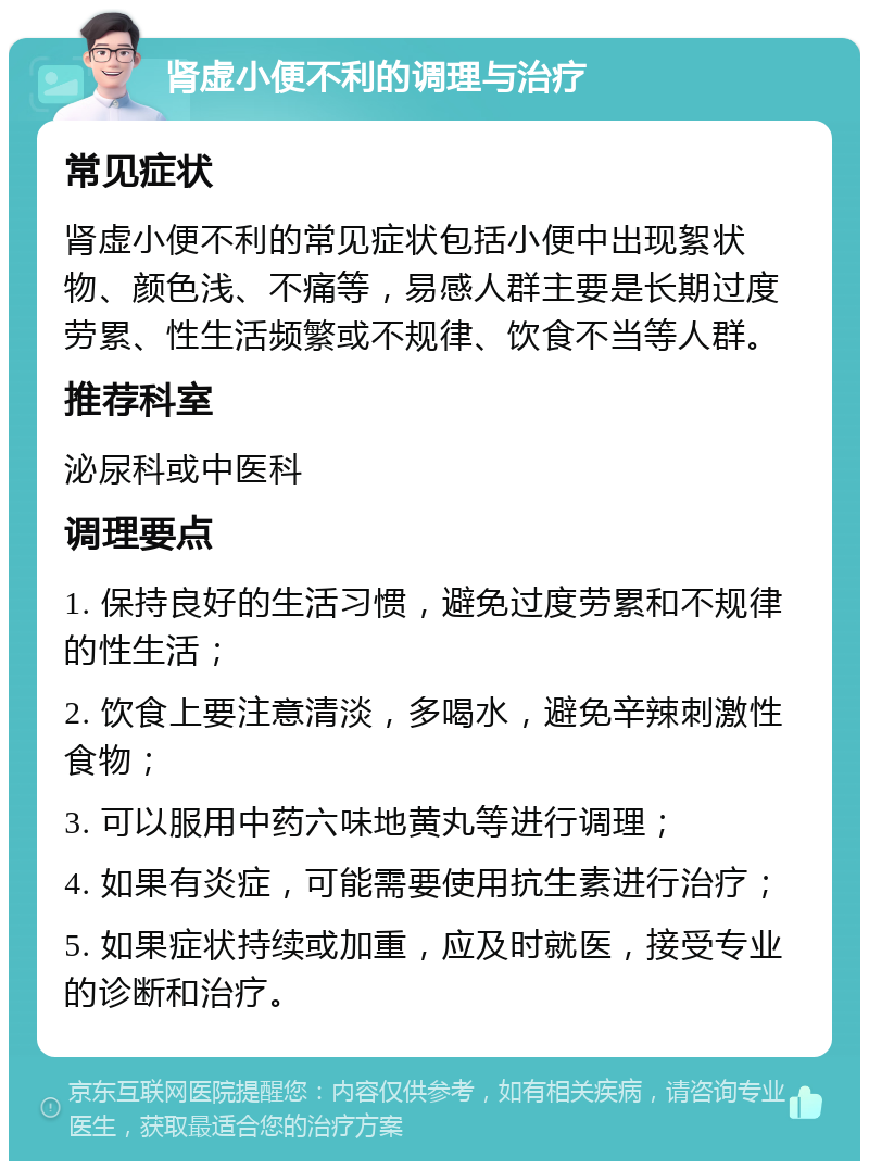 肾虚小便不利的调理与治疗 常见症状 肾虚小便不利的常见症状包括小便中出现絮状物、颜色浅、不痛等，易感人群主要是长期过度劳累、性生活频繁或不规律、饮食不当等人群。 推荐科室 泌尿科或中医科 调理要点 1. 保持良好的生活习惯，避免过度劳累和不规律的性生活； 2. 饮食上要注意清淡，多喝水，避免辛辣刺激性食物； 3. 可以服用中药六味地黄丸等进行调理； 4. 如果有炎症，可能需要使用抗生素进行治疗； 5. 如果症状持续或加重，应及时就医，接受专业的诊断和治疗。