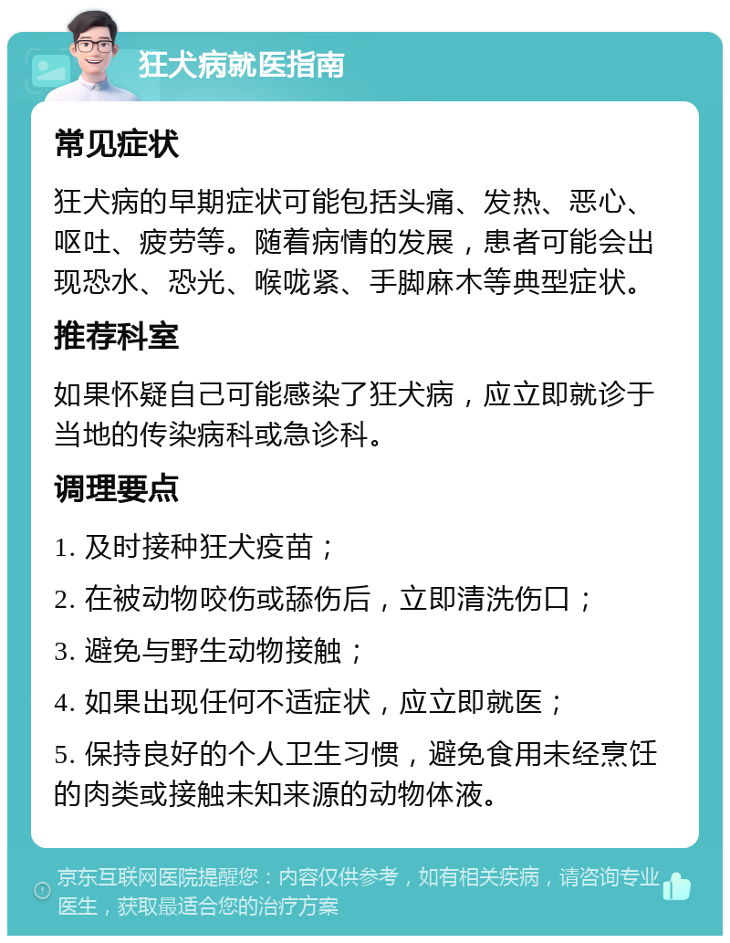 狂犬病就医指南 常见症状 狂犬病的早期症状可能包括头痛、发热、恶心、呕吐、疲劳等。随着病情的发展，患者可能会出现恐水、恐光、喉咙紧、手脚麻木等典型症状。 推荐科室 如果怀疑自己可能感染了狂犬病，应立即就诊于当地的传染病科或急诊科。 调理要点 1. 及时接种狂犬疫苗； 2. 在被动物咬伤或舔伤后，立即清洗伤口； 3. 避免与野生动物接触； 4. 如果出现任何不适症状，应立即就医； 5. 保持良好的个人卫生习惯，避免食用未经烹饪的肉类或接触未知来源的动物体液。