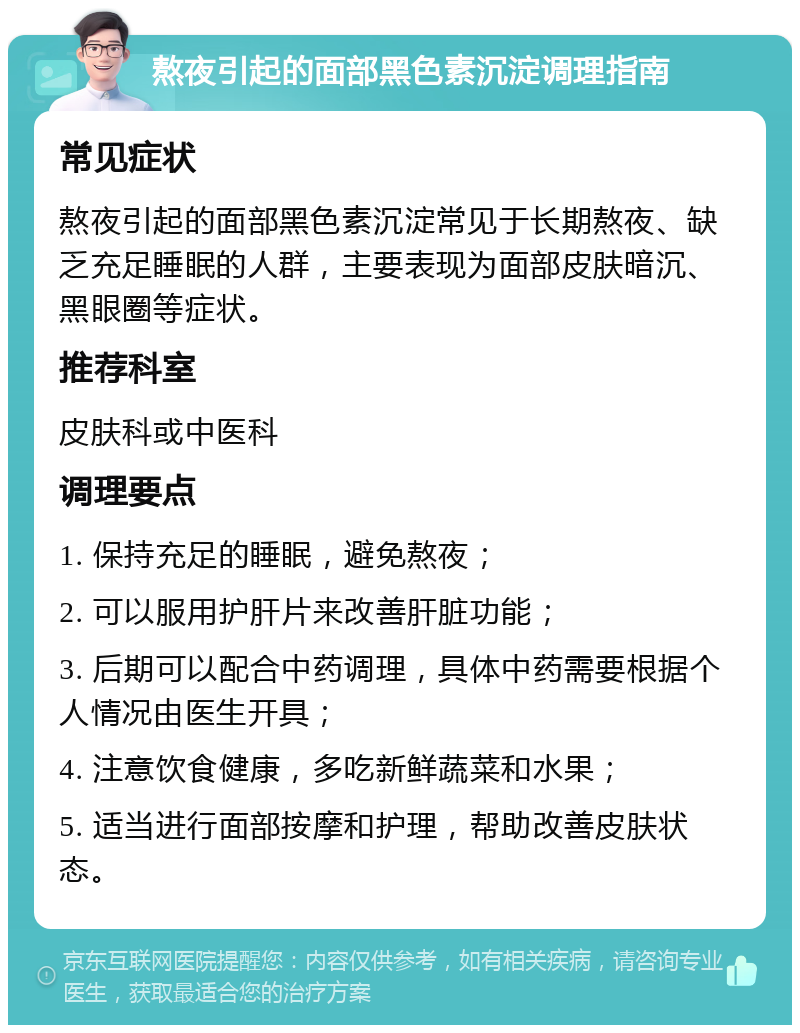 熬夜引起的面部黑色素沉淀调理指南 常见症状 熬夜引起的面部黑色素沉淀常见于长期熬夜、缺乏充足睡眠的人群，主要表现为面部皮肤暗沉、黑眼圈等症状。 推荐科室 皮肤科或中医科 调理要点 1. 保持充足的睡眠，避免熬夜； 2. 可以服用护肝片来改善肝脏功能； 3. 后期可以配合中药调理，具体中药需要根据个人情况由医生开具； 4. 注意饮食健康，多吃新鲜蔬菜和水果； 5. 适当进行面部按摩和护理，帮助改善皮肤状态。