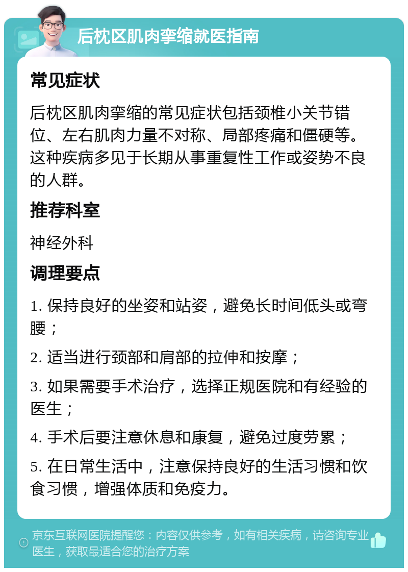 后枕区肌肉挛缩就医指南 常见症状 后枕区肌肉挛缩的常见症状包括颈椎小关节错位、左右肌肉力量不对称、局部疼痛和僵硬等。这种疾病多见于长期从事重复性工作或姿势不良的人群。 推荐科室 神经外科 调理要点 1. 保持良好的坐姿和站姿，避免长时间低头或弯腰； 2. 适当进行颈部和肩部的拉伸和按摩； 3. 如果需要手术治疗，选择正规医院和有经验的医生； 4. 手术后要注意休息和康复，避免过度劳累； 5. 在日常生活中，注意保持良好的生活习惯和饮食习惯，增强体质和免疫力。