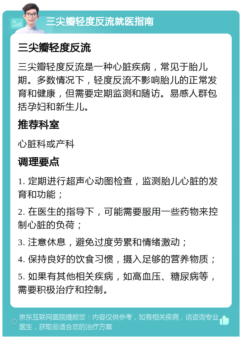 三尖瓣轻度反流就医指南 三尖瓣轻度反流 三尖瓣轻度反流是一种心脏疾病，常见于胎儿期。多数情况下，轻度反流不影响胎儿的正常发育和健康，但需要定期监测和随访。易感人群包括孕妇和新生儿。 推荐科室 心脏科或产科 调理要点 1. 定期进行超声心动图检查，监测胎儿心脏的发育和功能； 2. 在医生的指导下，可能需要服用一些药物来控制心脏的负荷； 3. 注意休息，避免过度劳累和情绪激动； 4. 保持良好的饮食习惯，摄入足够的营养物质； 5. 如果有其他相关疾病，如高血压、糖尿病等，需要积极治疗和控制。