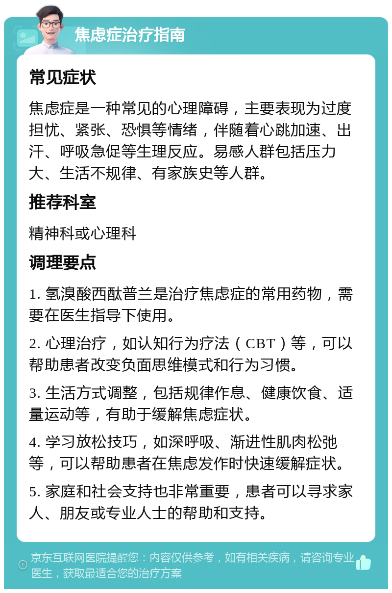 焦虑症治疗指南 常见症状 焦虑症是一种常见的心理障碍，主要表现为过度担忧、紧张、恐惧等情绪，伴随着心跳加速、出汗、呼吸急促等生理反应。易感人群包括压力大、生活不规律、有家族史等人群。 推荐科室 精神科或心理科 调理要点 1. 氢溴酸西酞普兰是治疗焦虑症的常用药物，需要在医生指导下使用。 2. 心理治疗，如认知行为疗法（CBT）等，可以帮助患者改变负面思维模式和行为习惯。 3. 生活方式调整，包括规律作息、健康饮食、适量运动等，有助于缓解焦虑症状。 4. 学习放松技巧，如深呼吸、渐进性肌肉松弛等，可以帮助患者在焦虑发作时快速缓解症状。 5. 家庭和社会支持也非常重要，患者可以寻求家人、朋友或专业人士的帮助和支持。