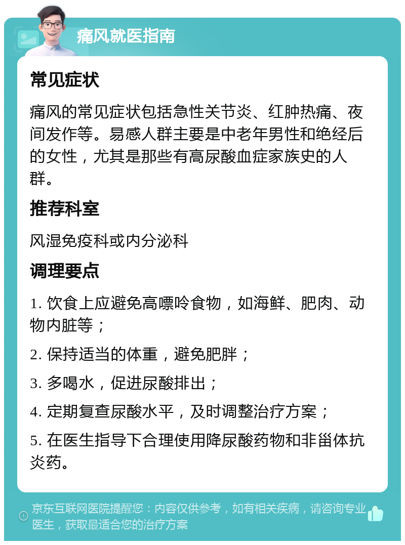 痛风就医指南 常见症状 痛风的常见症状包括急性关节炎、红肿热痛、夜间发作等。易感人群主要是中老年男性和绝经后的女性，尤其是那些有高尿酸血症家族史的人群。 推荐科室 风湿免疫科或内分泌科 调理要点 1. 饮食上应避免高嘌呤食物，如海鲜、肥肉、动物内脏等； 2. 保持适当的体重，避免肥胖； 3. 多喝水，促进尿酸排出； 4. 定期复查尿酸水平，及时调整治疗方案； 5. 在医生指导下合理使用降尿酸药物和非甾体抗炎药。