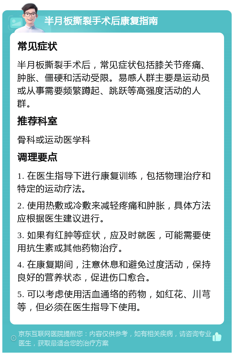 半月板撕裂手术后康复指南 常见症状 半月板撕裂手术后，常见症状包括膝关节疼痛、肿胀、僵硬和活动受限。易感人群主要是运动员或从事需要频繁蹲起、跳跃等高强度活动的人群。 推荐科室 骨科或运动医学科 调理要点 1. 在医生指导下进行康复训练，包括物理治疗和特定的运动疗法。 2. 使用热敷或冷敷来减轻疼痛和肿胀，具体方法应根据医生建议进行。 3. 如果有红肿等症状，应及时就医，可能需要使用抗生素或其他药物治疗。 4. 在康复期间，注意休息和避免过度活动，保持良好的营养状态，促进伤口愈合。 5. 可以考虑使用活血通络的药物，如红花、川芎等，但必须在医生指导下使用。