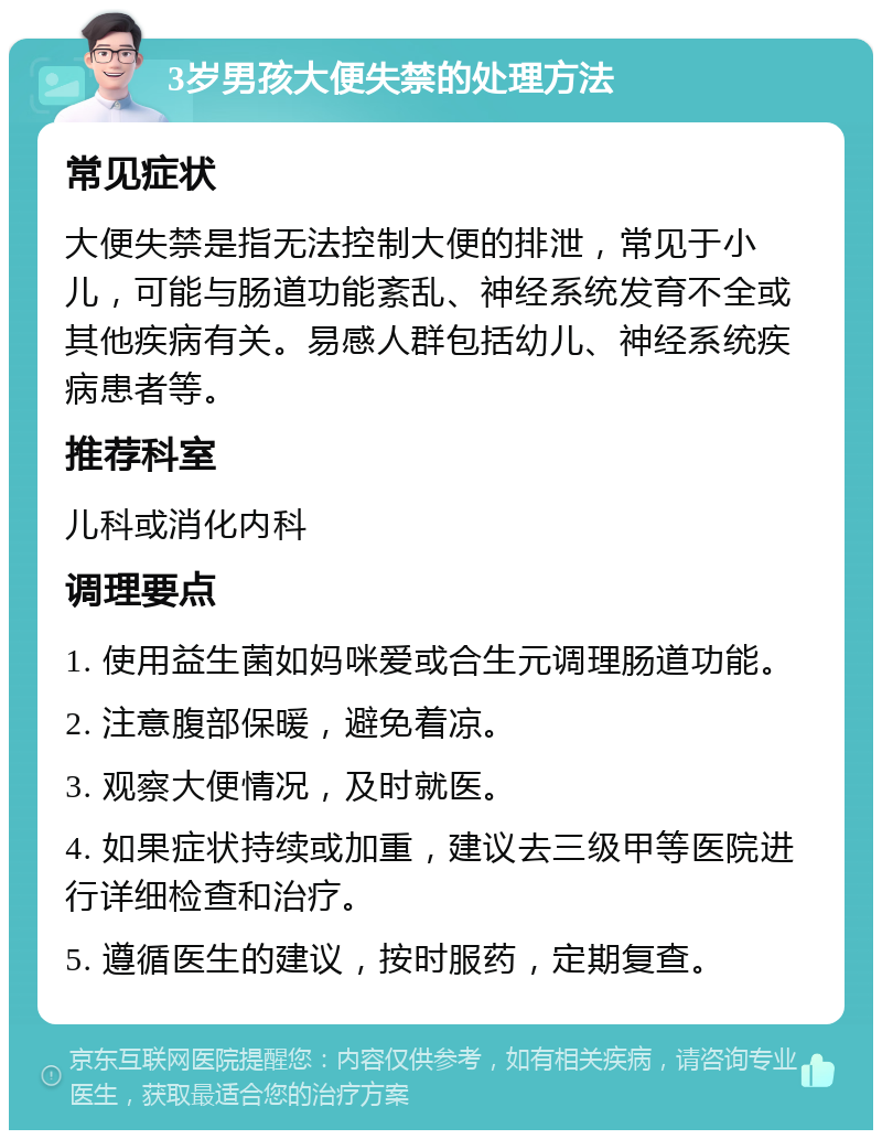 3岁男孩大便失禁的处理方法 常见症状 大便失禁是指无法控制大便的排泄，常见于小儿，可能与肠道功能紊乱、神经系统发育不全或其他疾病有关。易感人群包括幼儿、神经系统疾病患者等。 推荐科室 儿科或消化内科 调理要点 1. 使用益生菌如妈咪爱或合生元调理肠道功能。 2. 注意腹部保暖，避免着凉。 3. 观察大便情况，及时就医。 4. 如果症状持续或加重，建议去三级甲等医院进行详细检查和治疗。 5. 遵循医生的建议，按时服药，定期复查。