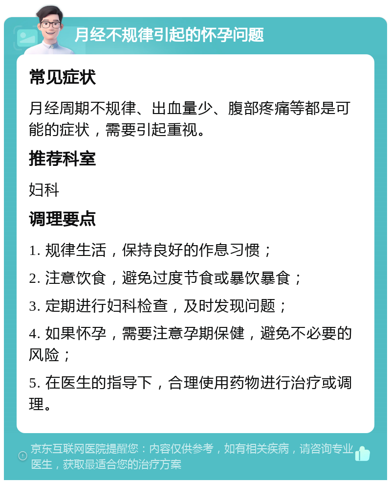 月经不规律引起的怀孕问题 常见症状 月经周期不规律、出血量少、腹部疼痛等都是可能的症状，需要引起重视。 推荐科室 妇科 调理要点 1. 规律生活，保持良好的作息习惯； 2. 注意饮食，避免过度节食或暴饮暴食； 3. 定期进行妇科检查，及时发现问题； 4. 如果怀孕，需要注意孕期保健，避免不必要的风险； 5. 在医生的指导下，合理使用药物进行治疗或调理。